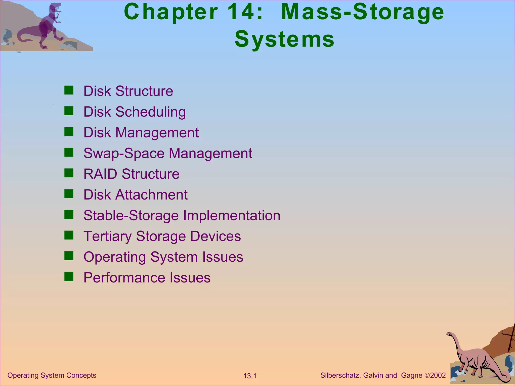 Chapter 14:  Mass-Storage Systems Disk Structure Disk Scheduling Disk Management Swap-Space Management RAID Structure Disk Attachment Stable-Storage Implementation Tertiary Storage Devices Operating System Issues Performance Issues 