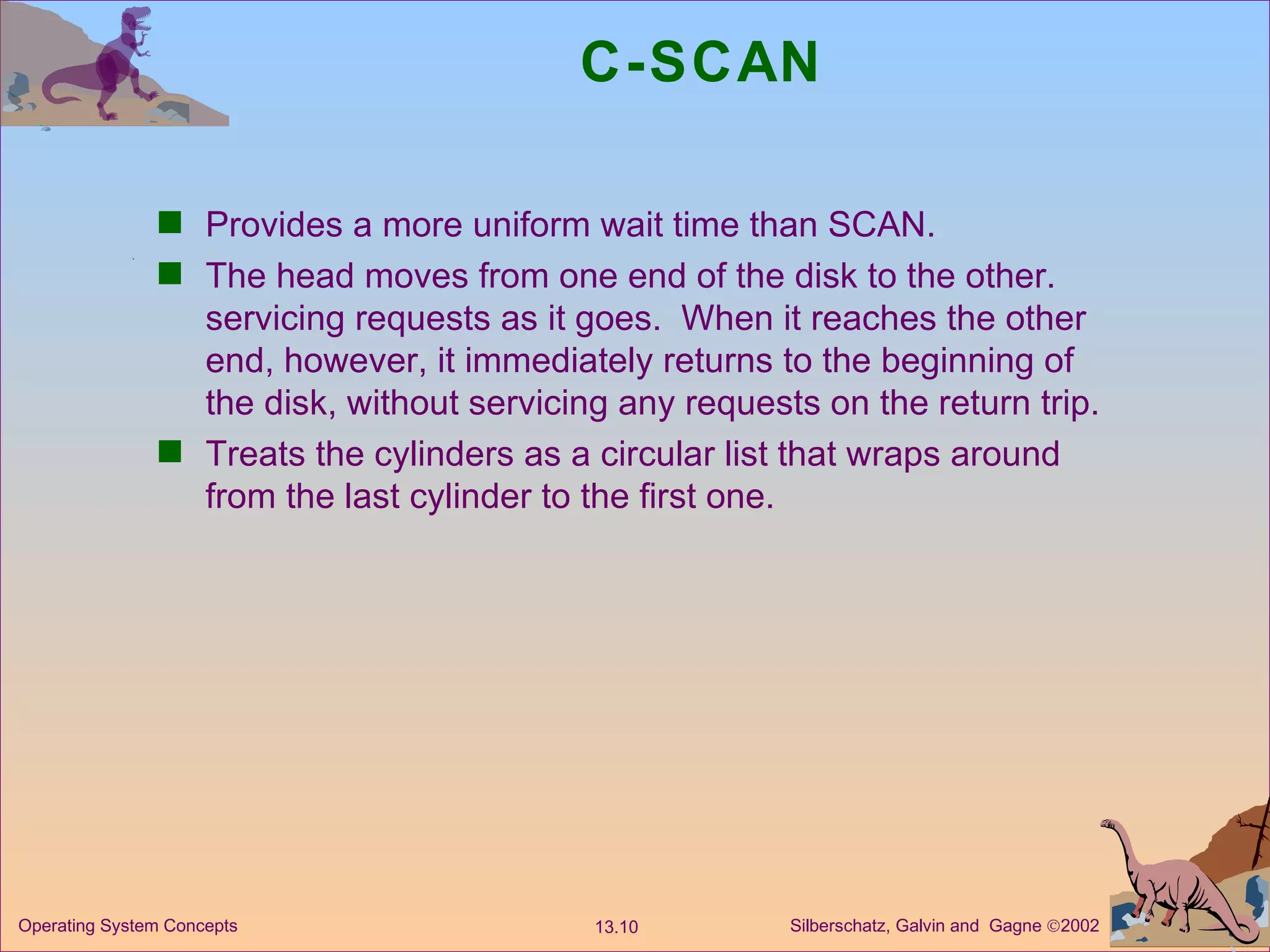 C-SCAN Provides a more uniform wait time than SCAN. The head moves from one end of the disk to the other. servicing requests as it goes.  When it reaches the other end, however, it immediately returns to the beginning of the disk, without servicing any requests on the return trip. Treats the cylinders as a circular list that wraps around from the last cylinder to the first one. 