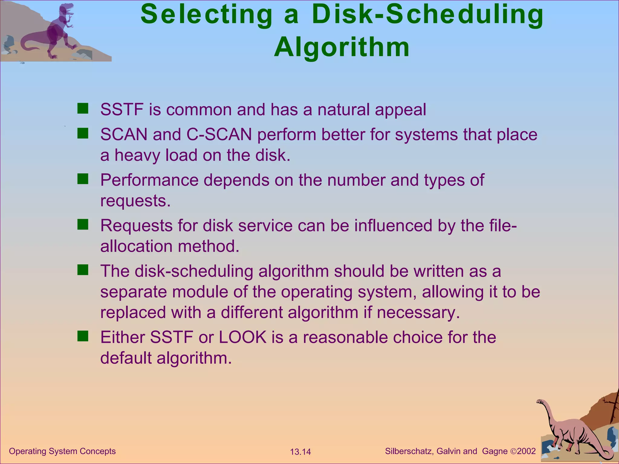 Selecting a Disk-Scheduling Algorithm SSTF is common and has a natural appeal SCAN and C-SCAN perform better for systems that place a heavy load on the disk. Performance depends on the number and types of requests. Requests for disk service can be influenced by the file-allocation method. The disk-scheduling algorithm should be written as a separate module of the operating system, allowing it to be replaced with a different algorithm if necessary. Either SSTF or LOOK is a reasonable choice for the default algorithm. 
