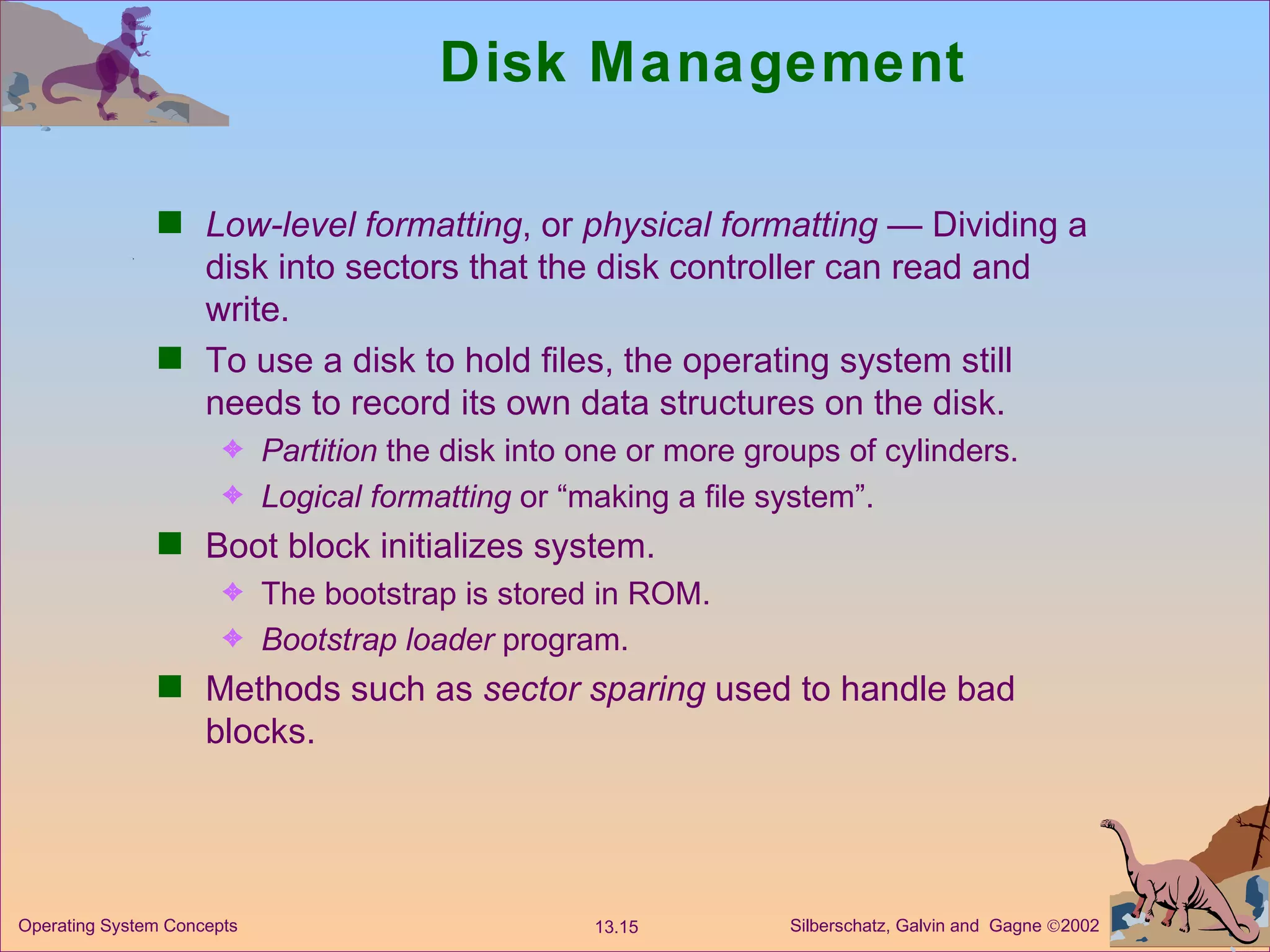 Disk Management Low-level formatting , or  physical formatting  — Dividing a disk into sectors that the disk controller can read and write. To use a disk to hold files, the operating system still needs to record its own data structures on the disk. Partition  the disk into one or more groups of cylinders. Logical formatting  or “making a file system”. Boot block initializes system. The bootstrap is stored in ROM. Bootstrap loader  program. Methods such as  sector sparing  used to handle bad blocks. 