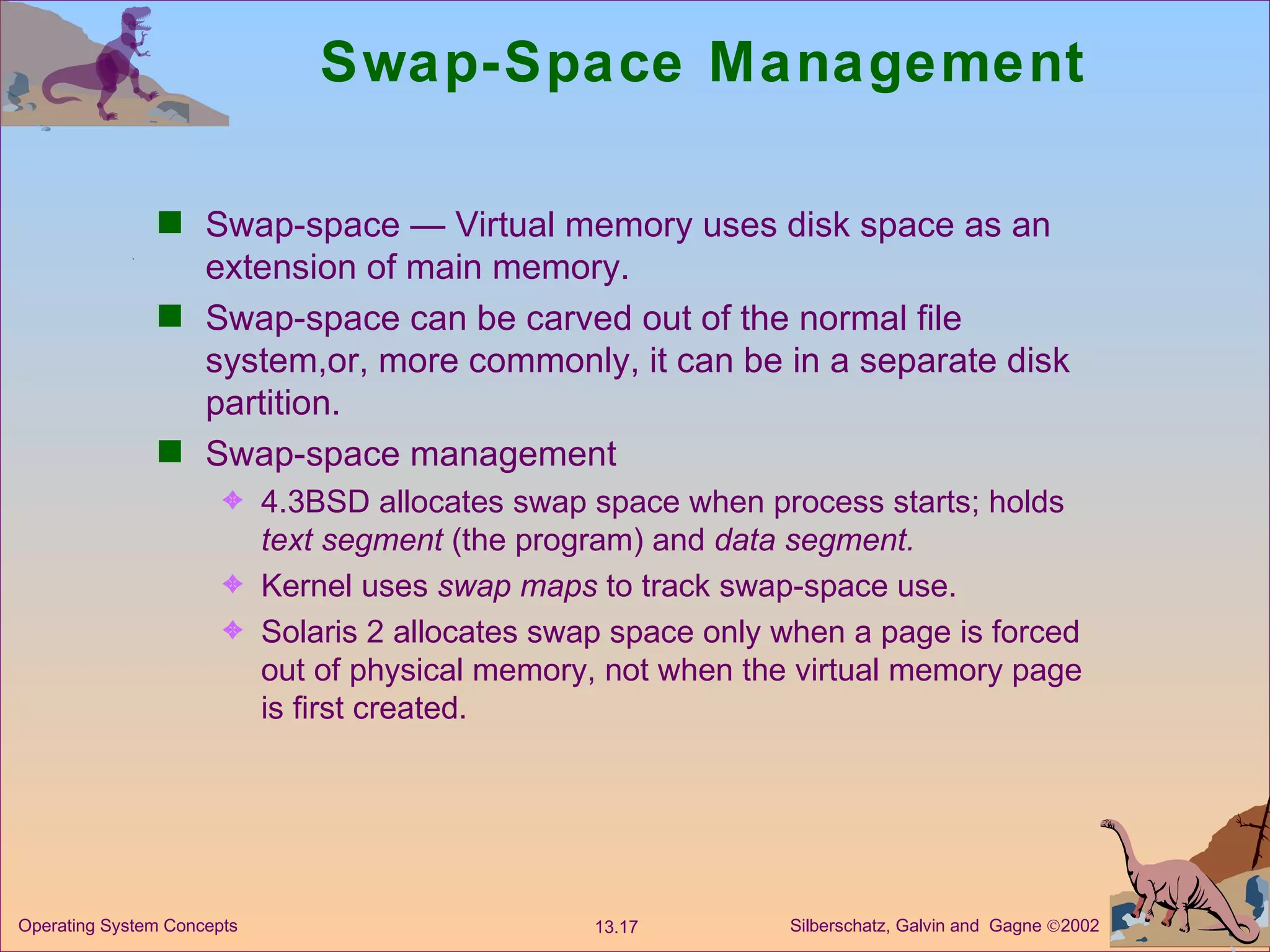 Swap-Space Management Swap-space — Virtual memory uses disk space as an extension of main memory. Swap-space can be carved out of the normal file system,or, more commonly, it can be in a separate disk partition. Swap-space management 4.3BSD allocates swap space when process starts; holds  text segment  (the program) and  data segment. Kernel uses  swap maps  to track swap-space use. Solaris 2 allocates swap space only when a page is forced out of physical memory, not when the virtual memory page is first created. 