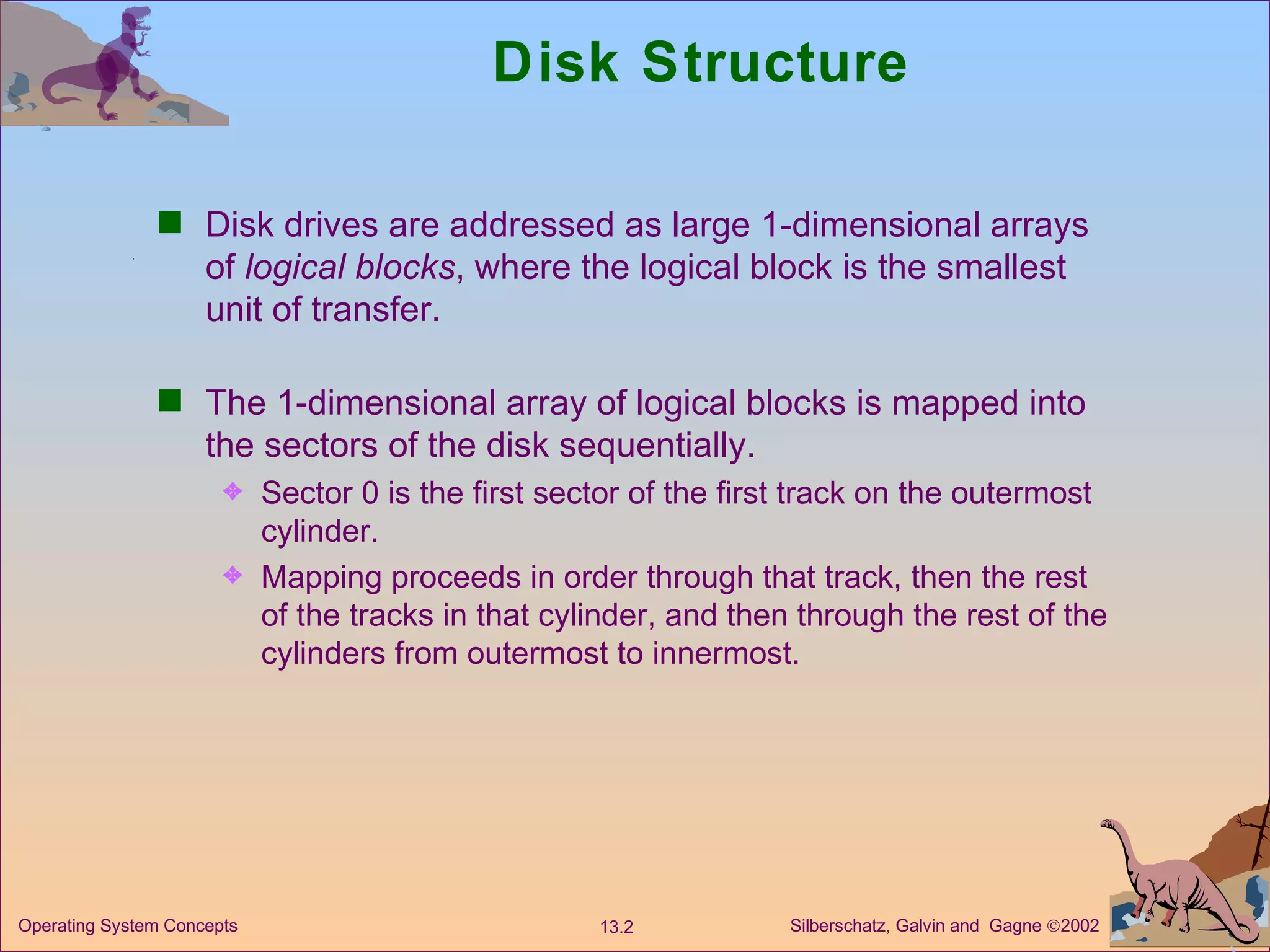 Disk Structure Disk drives are addressed as large 1-dimensional arrays of  logical blocks , where the logical block is the smallest unit of transfer.  The 1-dimensional array of logical blocks is mapped into the sectors of the disk sequentially. Sector 0 is the first sector of the first track on the outermost cylinder. Mapping proceeds in order through that track, then the rest of the tracks in that cylinder, and then through the rest of the cylinders from outermost to innermost. 