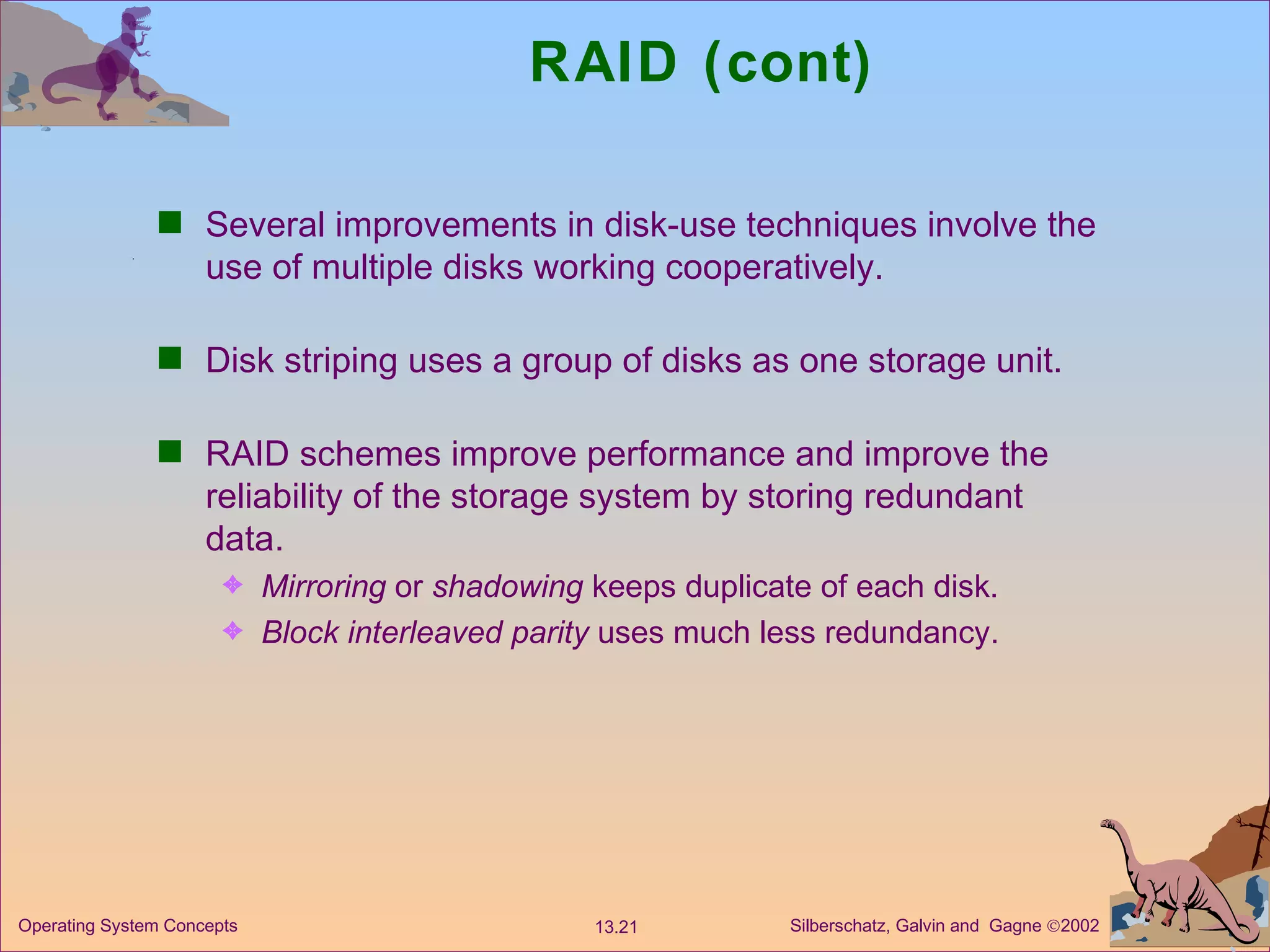 RAID (cont) Several improvements in disk-use techniques involve the use of multiple disks working cooperatively. Disk striping uses a group of disks as one storage unit. RAID schemes improve performance and improve the reliability of the storage system by storing redundant data. Mirroring  or  shadowing  keeps duplicate of each disk. Block interleaved parity  uses much less redundancy. 