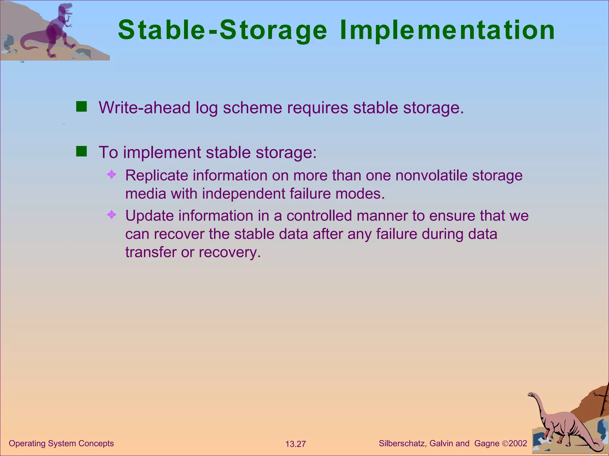 Stable-Storage Implementation Write-ahead log scheme requires stable storage. To implement stable storage: Replicate information on more than one nonvolatile storage media with independent failure modes. Update information in a controlled manner to ensure that we can recover the stable data after any failure during data transfer or recovery. 