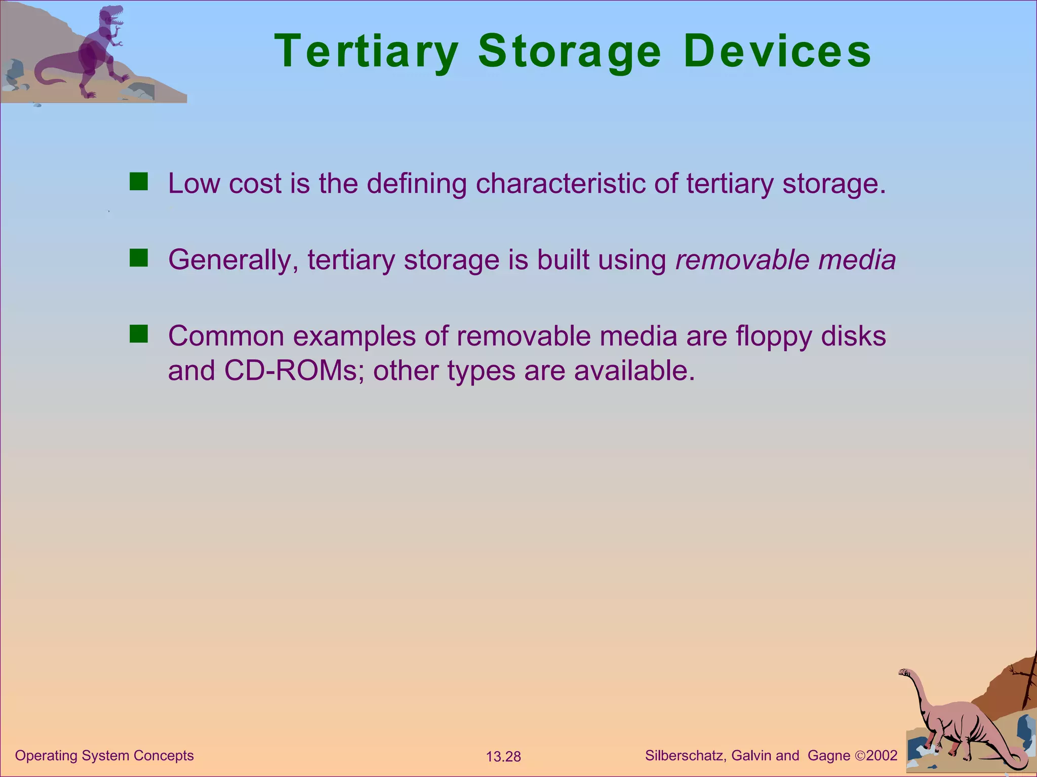 Tertiary Storage Devices Low cost is the defining characteristic of tertiary storage. Generally, tertiary storage is built using  removable media Common examples of removable media are floppy disks and CD-ROMs; other types are available. 