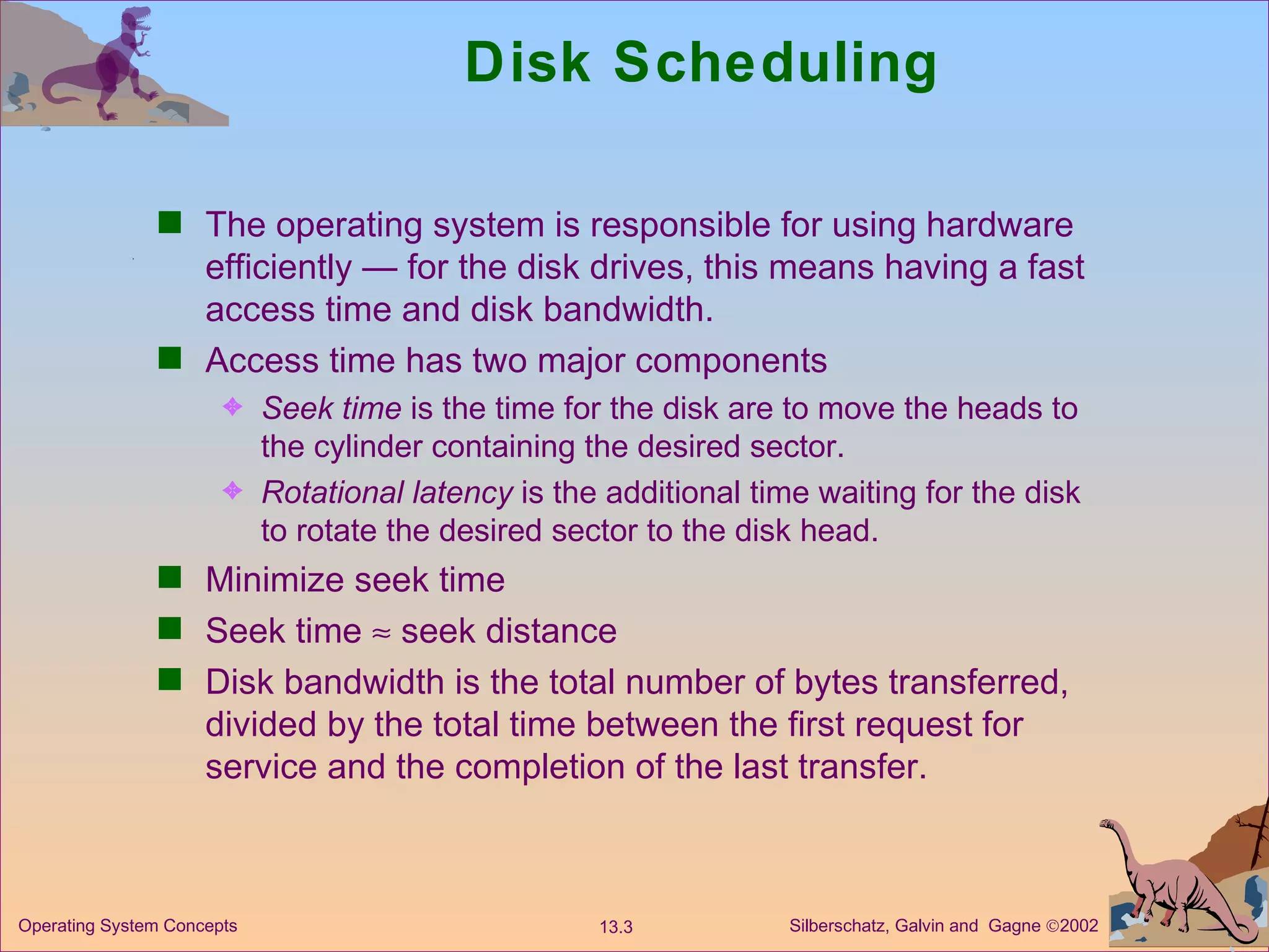 Disk Scheduling The operating system is responsible for using hardware efficiently — for the disk drives, this means having a fast access time and disk bandwidth. Access time has two major components Seek time  is the time for the disk are to move the heads to the cylinder containing the desired sector. Rotational latency  is the additional time waiting for the disk to rotate the desired sector to the disk head. Minimize seek time Seek time    seek distance Disk bandwidth is the total number of bytes transferred, divided by the total time between the first request for service and the completion of the last transfer. 