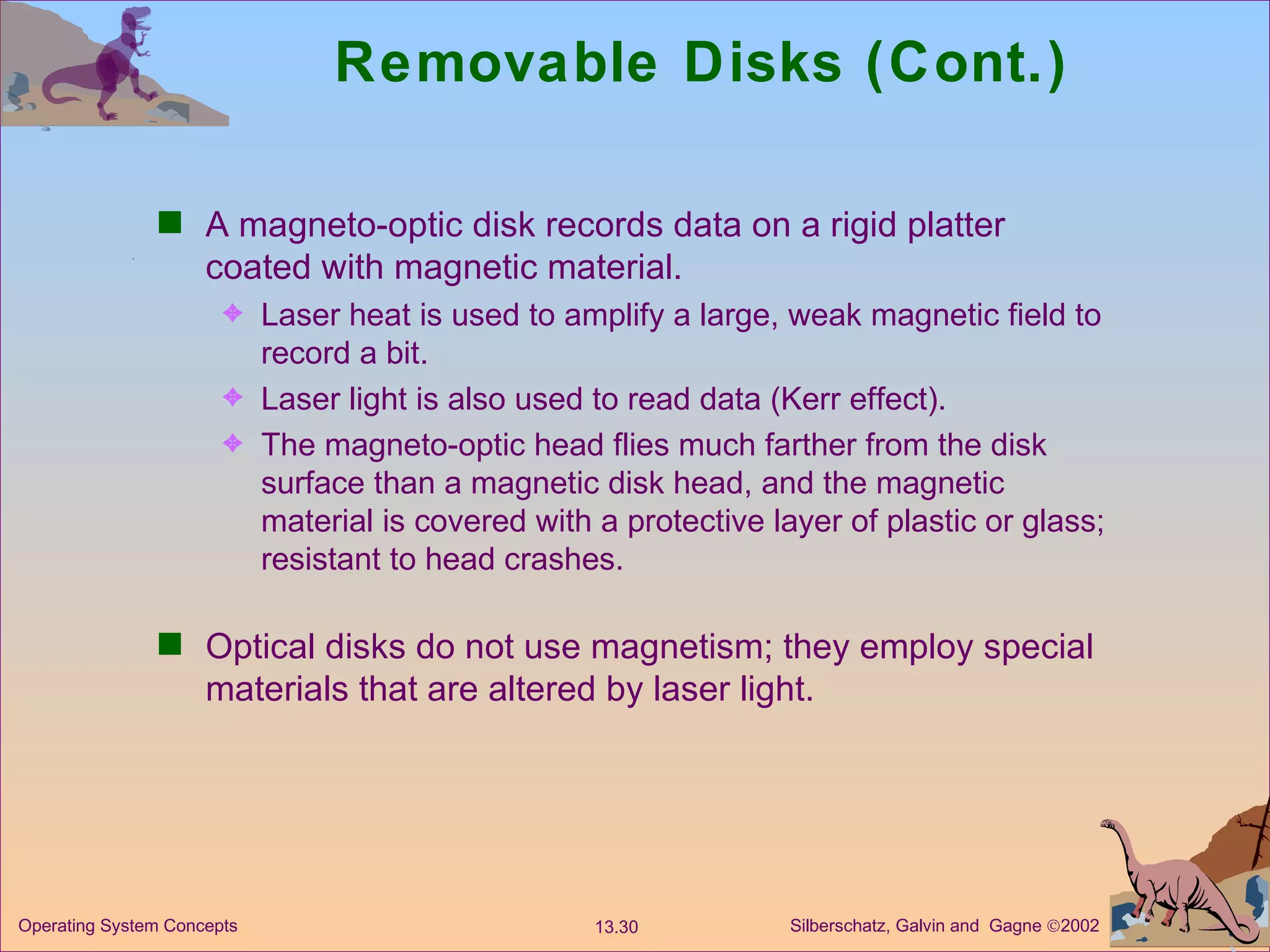 Removable Disks (Cont.) A magneto-optic disk records data on a rigid platter coated with magnetic material. Laser heat is used to amplify a large, weak magnetic field to record a bit. Laser light is also used to read data (Kerr effect). The magneto-optic head flies much farther from the disk surface than a magnetic disk head, and the magnetic material is covered with a protective layer of plastic or glass; resistant to head crashes. Optical disks do not use magnetism; they employ special materials that are altered by laser light. 