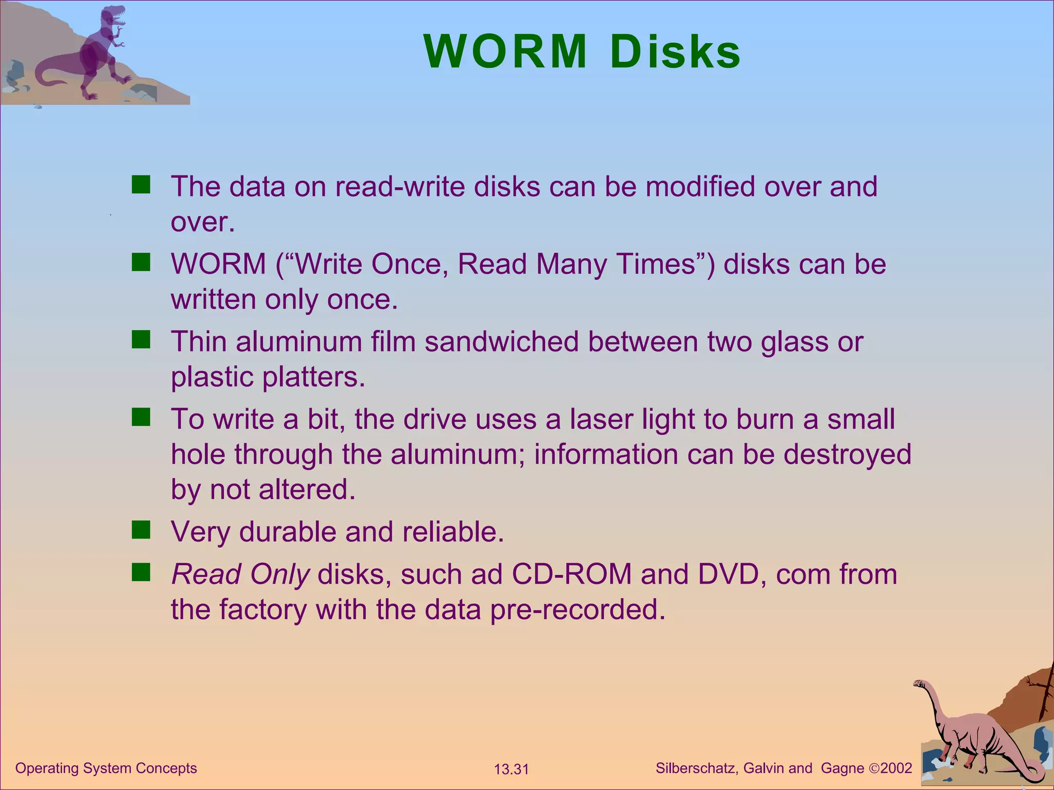 WORM Disks The data on read-write disks can be modified over and over. WORM (“Write Once, Read Many Times”) disks can be written only once. Thin aluminum film sandwiched between two glass or plastic platters. To write a bit, the drive uses a laser light to burn a small hole through the aluminum; information can be destroyed by not altered. Very durable and reliable. Read Only  disks, such ad CD-ROM and DVD, com from the factory with the data pre-recorded. 