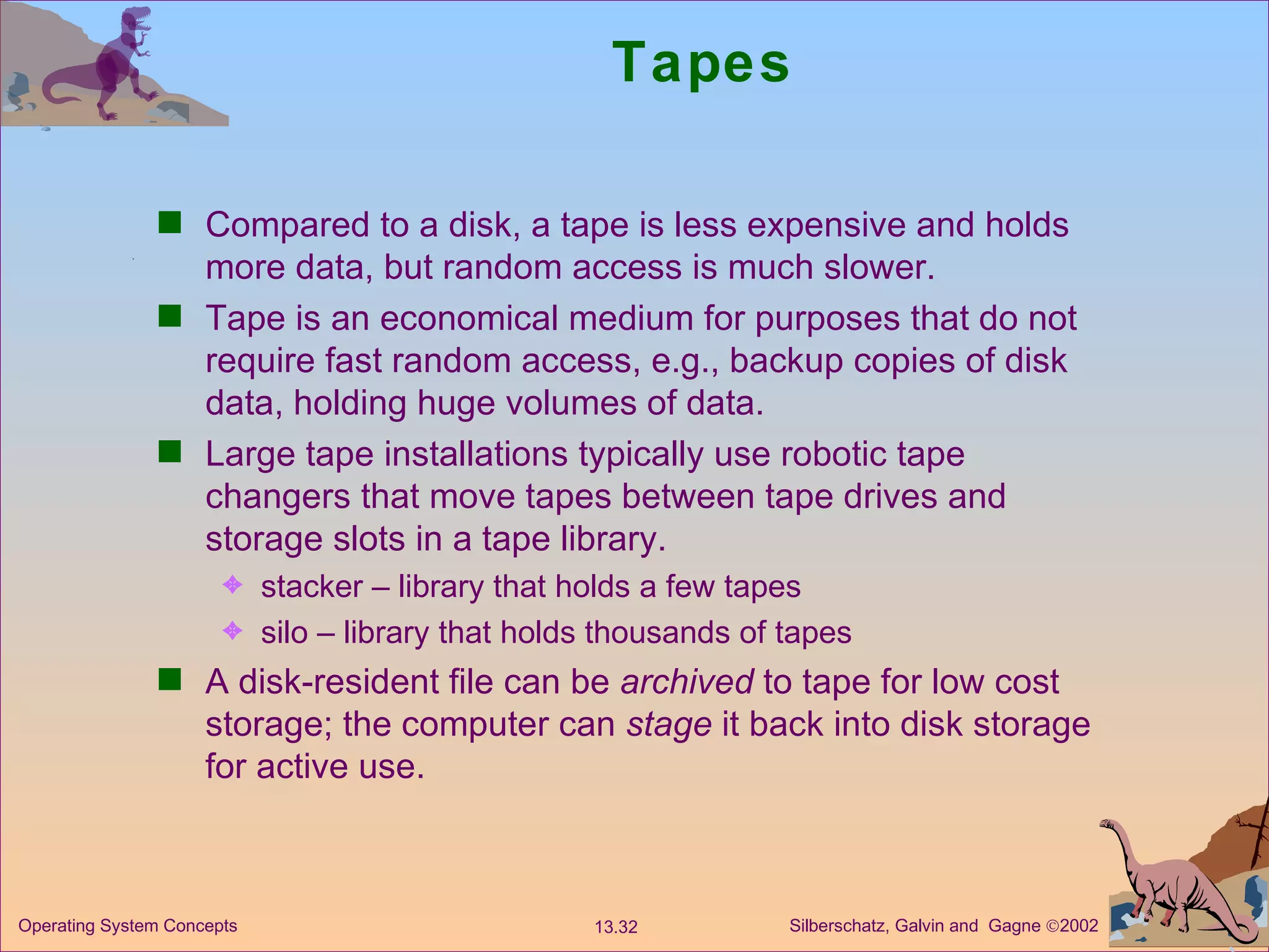 Tapes Compared to a disk, a tape is less expensive and holds more data, but random access is much slower. Tape is an economical medium for purposes that do not require fast random access, e.g., backup copies of disk data, holding huge volumes of data. Large tape installations typically use robotic tape changers that move tapes between tape drives and storage slots in a tape library. stacker – library that holds a few tapes silo – library that holds thousands of tapes  A disk-resident file can be  archived  to tape for low cost storage; the computer can  stage  it back into disk storage for active use.  