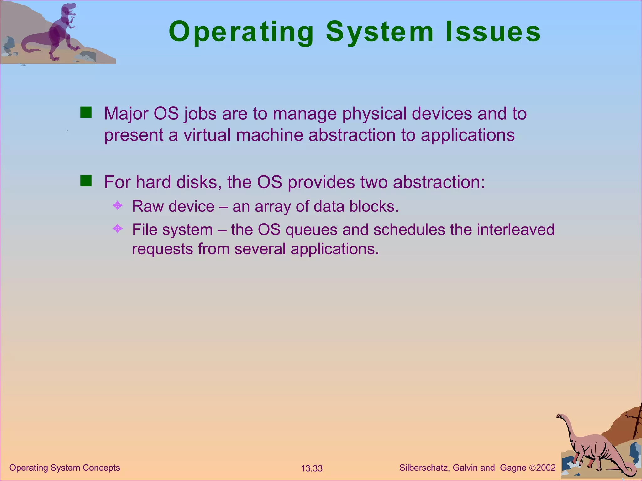 Operating System Issues Major OS jobs are to manage physical devices and to present a virtual machine abstraction to applications For hard disks, the OS provides two abstraction: Raw device – an array of data blocks. File system – the OS queues and schedules the interleaved requests from several applications. 