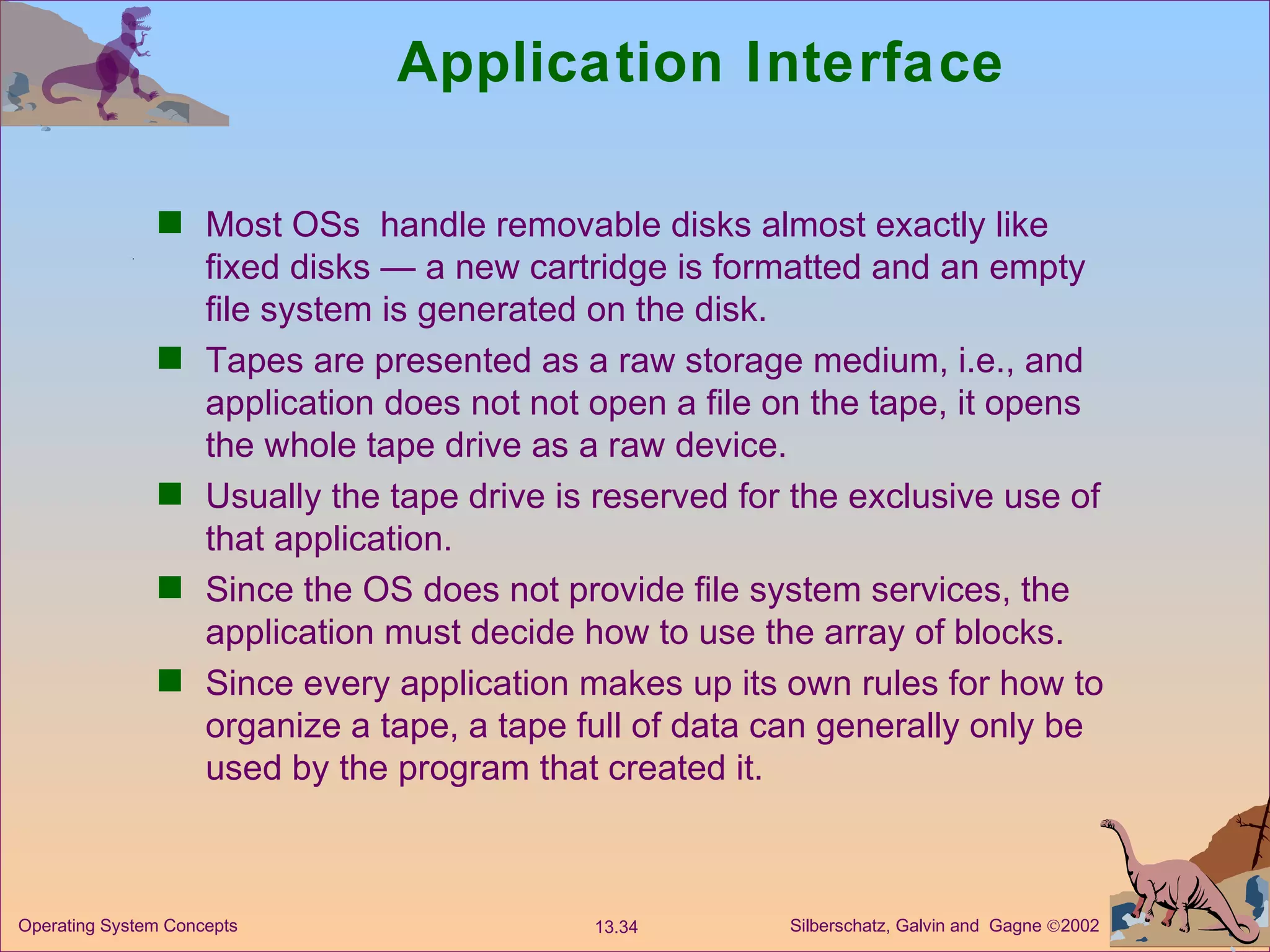Application Interface Most OSs  handle removable disks almost exactly like fixed disks — a new cartridge is formatted and an empty file system is generated on the disk. Tapes are presented as a raw storage medium, i.e., and application does not not open a file on the tape, it opens the whole tape drive as a raw device. Usually the tape drive is reserved for the exclusive use of that application. Since the OS does not provide file system services, the application must decide how to use the array of blocks. Since every application makes up its own rules for how to organize a tape, a tape full of data can generally only be used by the program that created it.  