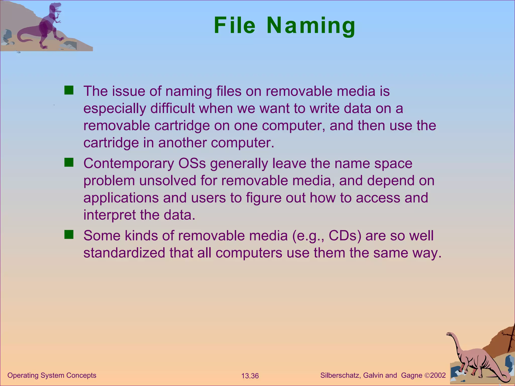 File Naming The issue of naming files on removable media is especially difficult when we want to write data on a removable cartridge on one computer, and then use the cartridge in another computer.  Contemporary OSs generally leave the name space problem unsolved for removable media, and depend on applications and users to figure out how to access and interpret the data. Some kinds of removable media (e.g., CDs) are so well standardized that all computers use them the same way.  