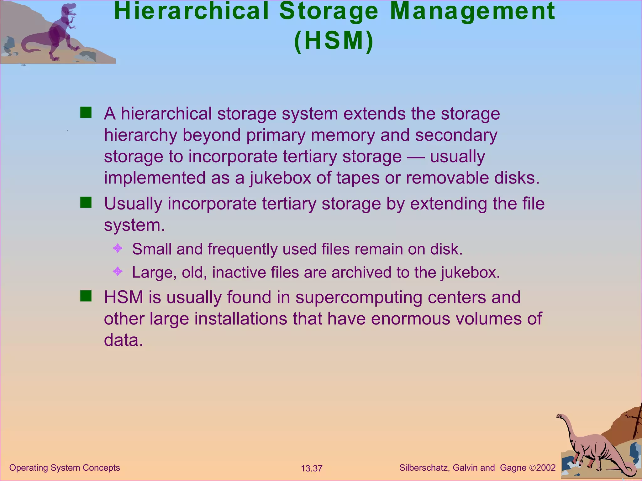 Hierarchical Storage Management (HSM) A hierarchical storage system extends the storage hierarchy beyond primary memory and secondary storage to incorporate tertiary storage — usually implemented as a jukebox of tapes or removable disks. Usually incorporate tertiary storage by extending the file system. Small and frequently used files remain on disk. Large, old, inactive files are archived to the jukebox. HSM is usually found in supercomputing centers and other large installations that have enormous volumes of data.  