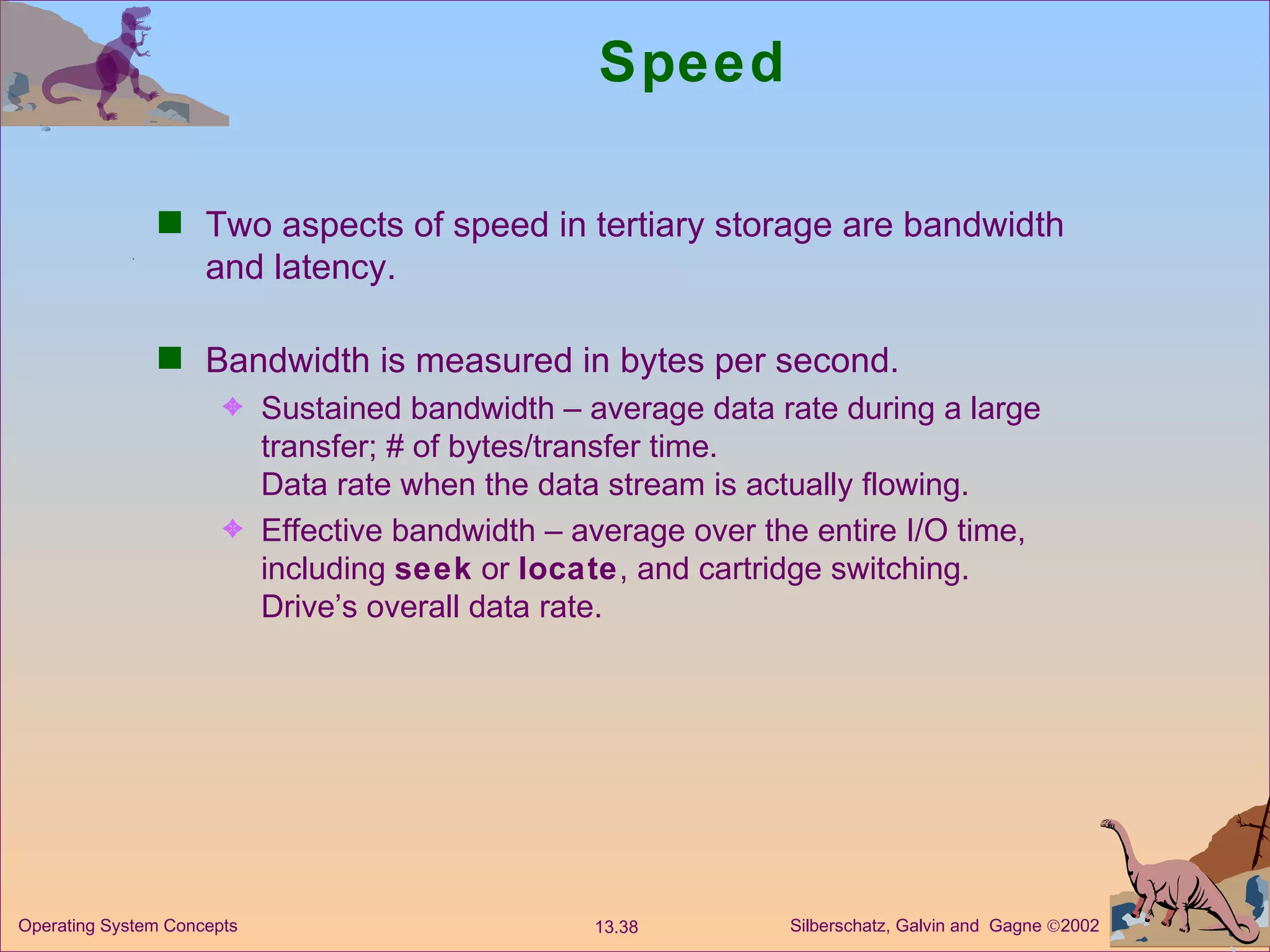 Speed  Two aspects of speed in tertiary storage are bandwidth and latency. Bandwidth is measured in bytes per second. Sustained bandwidth – average data rate during a large transfer; # of bytes/transfer time. Data rate when the data stream is actually flowing. Effective bandwidth – average over the entire I/O time, including  seek  or  locate , and cartridge switching. Drive’s overall data rate. 