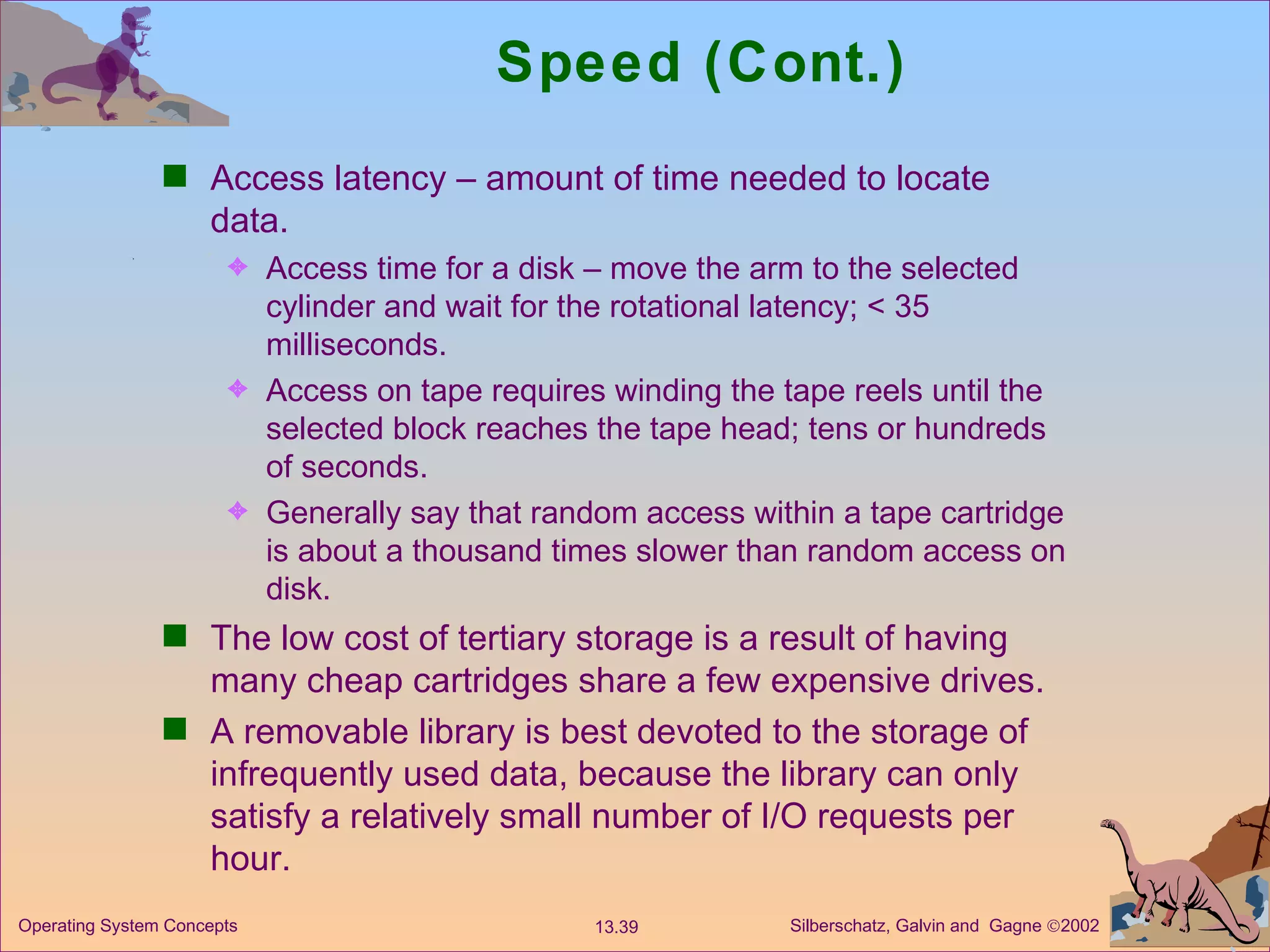 Speed (Cont.) Access latency – amount of time needed to locate data. Access time for a disk – move the arm to the selected cylinder and wait for the rotational latency; < 35 milliseconds. Access on tape requires winding the tape reels until the selected block reaches the tape head; tens or hundreds of seconds. Generally say that random access within a tape cartridge is about a thousand times slower than random access on disk. The low cost of tertiary storage is a result of having many cheap cartridges share a few expensive drives. A removable library is best devoted to the storage of infrequently used data, because the library can only satisfy a relatively small number of I/O requests per hour. 