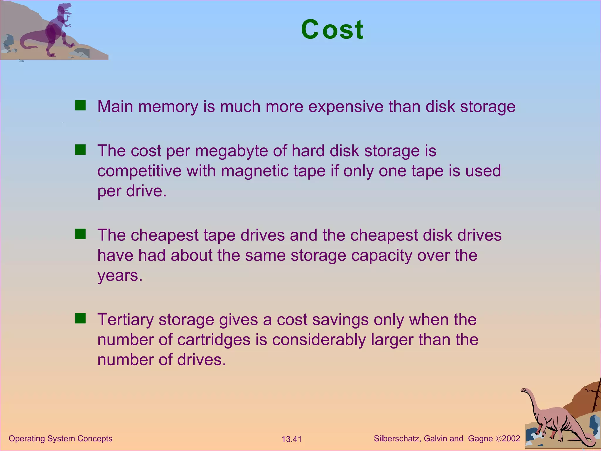 Cost Main memory is much more expensive than disk storage The cost per megabyte of hard disk storage is competitive with magnetic tape if only one tape is used per drive. The cheapest tape drives and the cheapest disk drives have had about the same storage capacity over the years. Tertiary storage gives a cost savings only when the number of cartridges is considerably larger than the number of drives. 