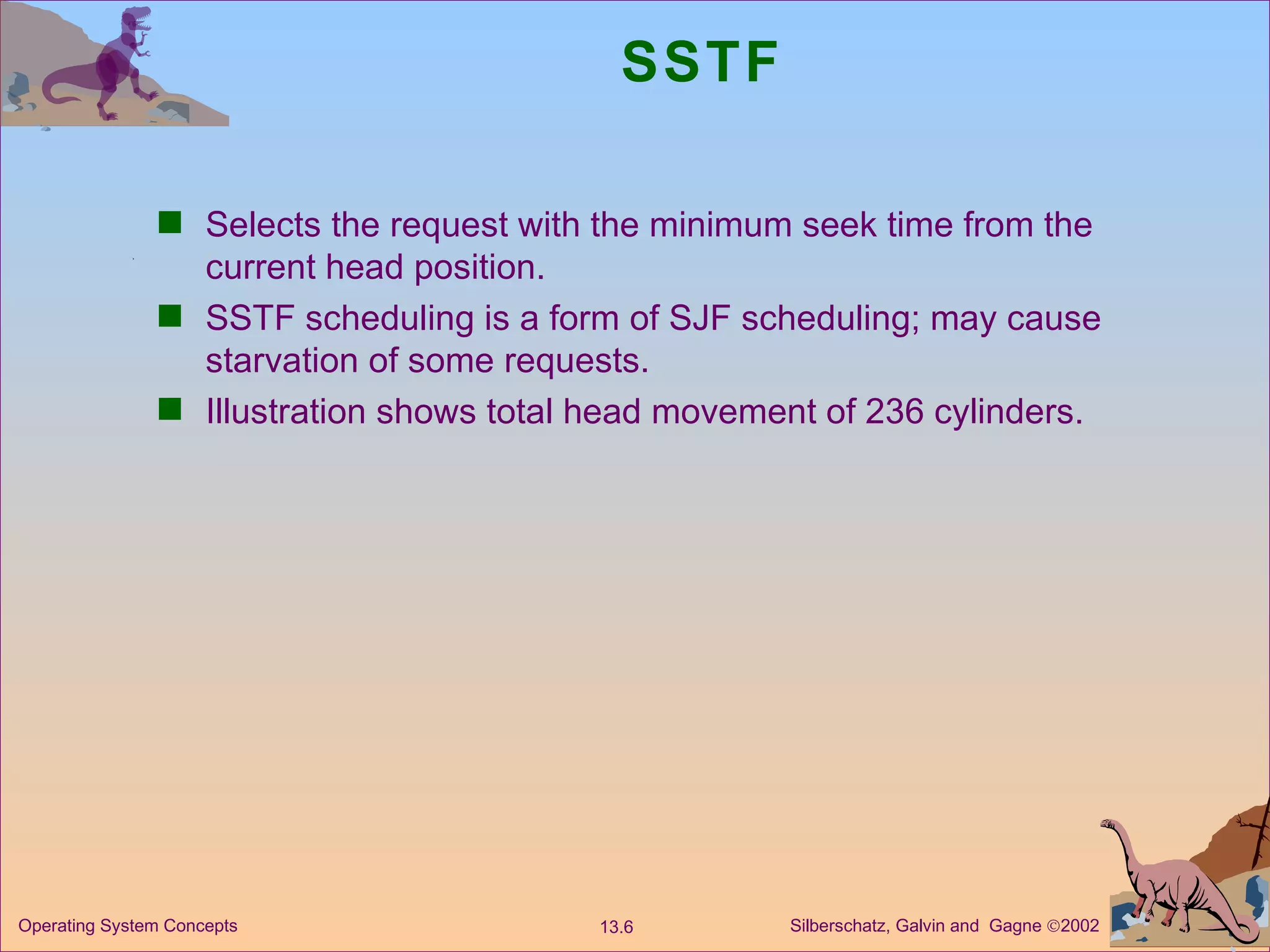 SSTF Selects the request with the minimum seek time from the current head position. SSTF scheduling is a form of SJF scheduling; may cause starvation of some requests. Illustration shows total head movement of 236 cylinders. 