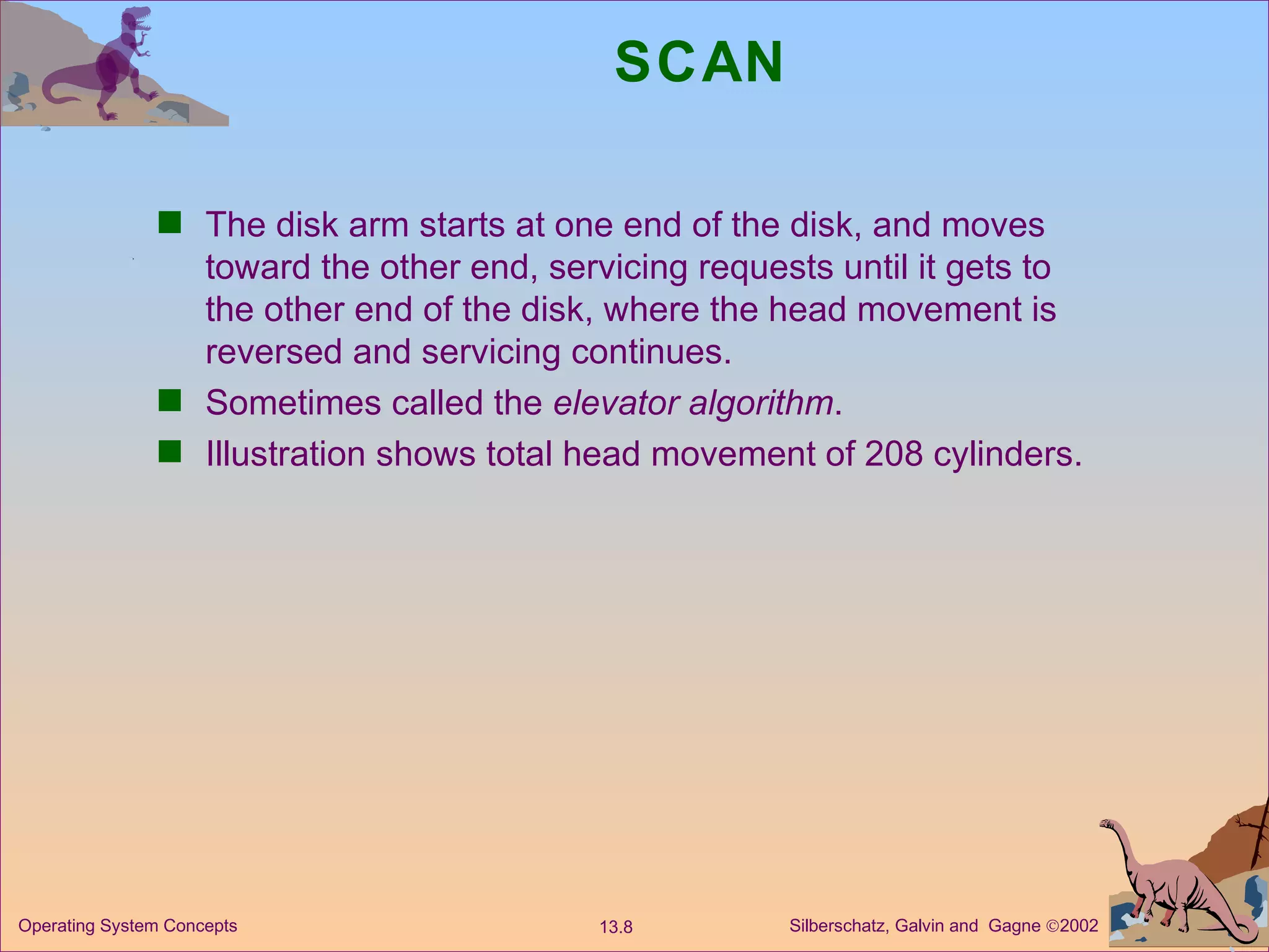 SCAN The disk arm starts at one end of the disk, and moves toward the other end, servicing requests until it gets to the other end of the disk, where the head movement is reversed and servicing continues. Sometimes called the  elevator algorithm . Illustration shows total head movement of 208 cylinders. 