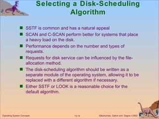 Selecting a Disk-Scheduling Algorithm SSTF is common and has a natural appeal SCAN and C-SCAN perform better for systems that place a heavy load on the disk. Performance depends on the number and types of requests. Requests for disk service can be influenced by the file-allocation method. The disk-scheduling algorithm should be written as a separate module of the operating system, allowing it to be replaced with a different algorithm if necessary. Either SSTF or LOOK is a reasonable choice for the default algorithm. 