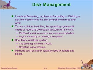 Disk Management Low-level formatting , or  physical formatting  — Dividing a disk into sectors that the disk controller can read and write. To use a disk to hold files, the operating system still needs to record its own data structures on the disk. Partition  the disk into one or more groups of cylinders. Logical formatting  or “making a file system”. Boot block initializes system. The bootstrap is stored in ROM. Bootstrap loader  program. Methods such as  sector sparing  used to handle bad blocks. 