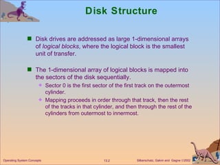 Disk Structure Disk drives are addressed as large 1-dimensional arrays of  logical blocks , where the logical block is the smallest unit of transfer.  The 1-dimensional array of logical blocks is mapped into the sectors of the disk sequentially. Sector 0 is the first sector of the first track on the outermost cylinder. Mapping proceeds in order through that track, then the rest of the tracks in that cylinder, and then through the rest of the cylinders from outermost to innermost. 