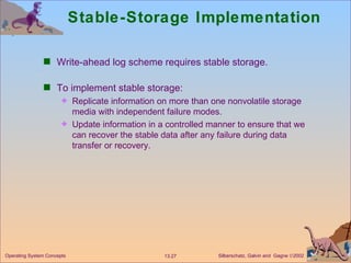 Stable-Storage Implementation Write-ahead log scheme requires stable storage. To implement stable storage: Replicate information on more than one nonvolatile storage media with independent failure modes. Update information in a controlled manner to ensure that we can recover the stable data after any failure during data transfer or recovery. 
