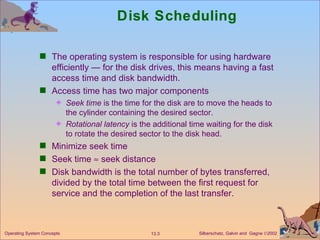 Disk Scheduling The operating system is responsible for using hardware efficiently — for the disk drives, this means having a fast access time and disk bandwidth. Access time has two major components Seek time  is the time for the disk are to move the heads to the cylinder containing the desired sector. Rotational latency  is the additional time waiting for the disk to rotate the desired sector to the disk head. Minimize seek time Seek time    seek distance Disk bandwidth is the total number of bytes transferred, divided by the total time between the first request for service and the completion of the last transfer. 