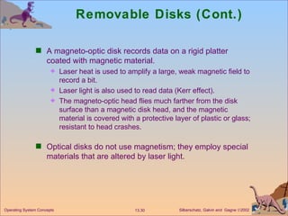 Removable Disks (Cont.) A magneto-optic disk records data on a rigid platter coated with magnetic material. Laser heat is used to amplify a large, weak magnetic field to record a bit. Laser light is also used to read data (Kerr effect). The magneto-optic head flies much farther from the disk surface than a magnetic disk head, and the magnetic material is covered with a protective layer of plastic or glass; resistant to head crashes. Optical disks do not use magnetism; they employ special materials that are altered by laser light. 