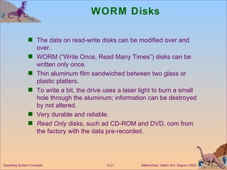 WORM Disks The data on read-write disks can be modified over and over. WORM (“Write Once, Read Many Times”) disks can be written only once. Thin aluminum film sandwiched between two glass or plastic platters. To write a bit, the drive uses a laser light to burn a small hole through the aluminum; information can be destroyed by not altered. Very durable and reliable. Read Only  disks, such ad CD-ROM and DVD, com from the factory with the data pre-recorded. 