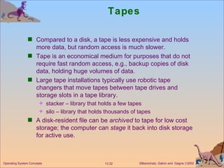 Tapes Compared to a disk, a tape is less expensive and holds more data, but random access is much slower. Tape is an economical medium for purposes that do not require fast random access, e.g., backup copies of disk data, holding huge volumes of data. Large tape installations typically use robotic tape changers that move tapes between tape drives and storage slots in a tape library. stacker – library that holds a few tapes silo – library that holds thousands of tapes  A disk-resident file can be  archived  to tape for low cost storage; the computer can  stage  it back into disk storage for active use.  