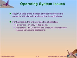 Operating System Issues Major OS jobs are to manage physical devices and to present a virtual machine abstraction to applications For hard disks, the OS provides two abstraction: Raw device – an array of data blocks. File system – the OS queues and schedules the interleaved requests from several applications. 