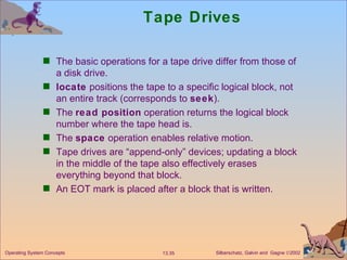Tape Drives The basic operations for a tape drive differ from those of a disk drive. locate  positions the tape to a specific logical block, not an entire track (corresponds to  seek ). The  read position  operation returns the logical block number where the tape head is. The  space  operation enables relative motion. Tape drives are “append-only” devices; updating a block in the middle of the tape also effectively erases everything beyond that block. An EOT mark is placed after a block that is written. 