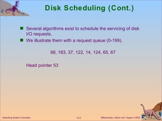 Disk Scheduling (Cont.) Several algorithms exist to schedule the servicing of disk I/O requests.  We illustrate them with a request queue (0-199). 98, 183, 37, 122, 14, 124, 65, 67 Head pointer 53 