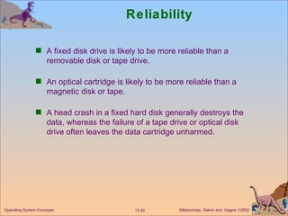 Reliability A fixed disk drive is likely to be more reliable than a removable disk or tape drive. An optical cartridge is likely to be more reliable than a magnetic disk or tape. A head crash in a fixed hard disk generally destroys the data, whereas the failure of a tape drive or optical disk drive often leaves the data cartridge unharmed. 