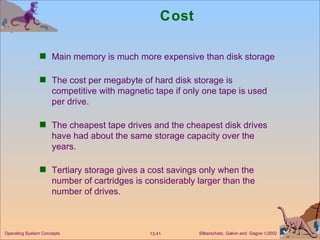 Cost Main memory is much more expensive than disk storage The cost per megabyte of hard disk storage is competitive with magnetic tape if only one tape is used per drive. The cheapest tape drives and the cheapest disk drives have had about the same storage capacity over the years. Tertiary storage gives a cost savings only when the number of cartridges is considerably larger than the number of drives. 