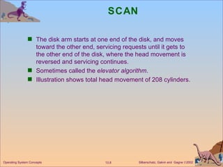 SCAN The disk arm starts at one end of the disk, and moves toward the other end, servicing requests until it gets to the other end of the disk, where the head movement is reversed and servicing continues. Sometimes called the  elevator algorithm . Illustration shows total head movement of 208 cylinders. 