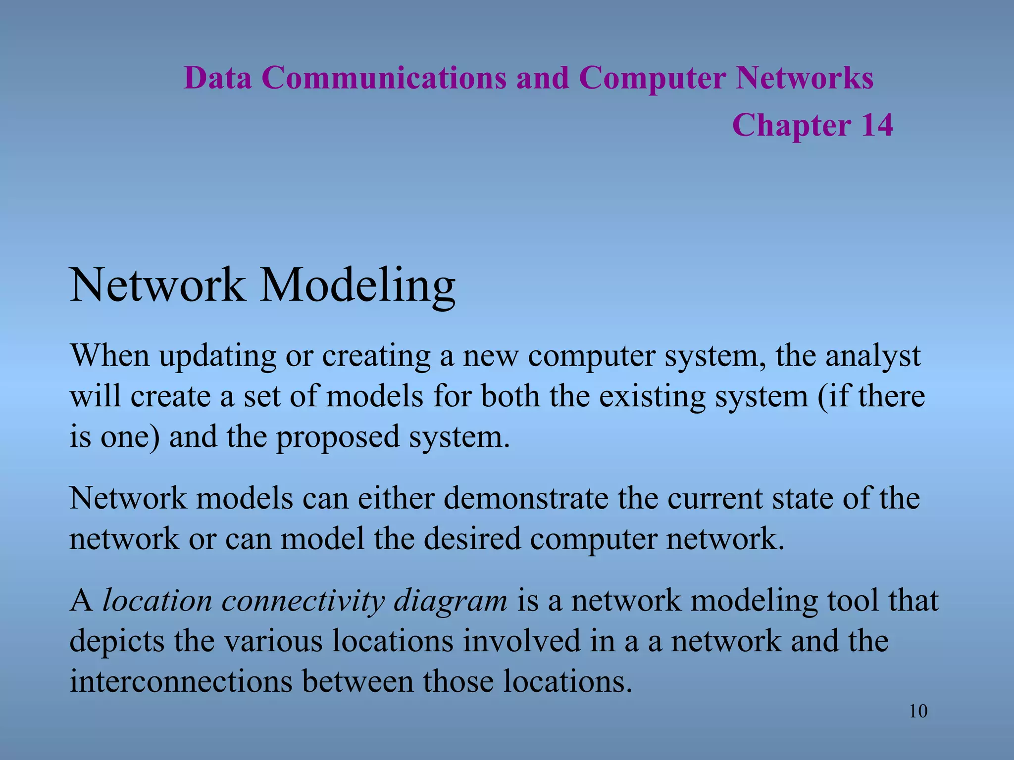   Data Communications and Computer Networks     Chapter 14 Network Modeling When updating or creating a new computer system, the analyst will create a set of models for both the existing system (if there is one) and the proposed system. Network models can either demonstrate the current state of the network or can model the desired computer network. A  location connectivity diagram  is a network modeling tool that depicts the various locations involved in a a network and the interconnections between those locations. 