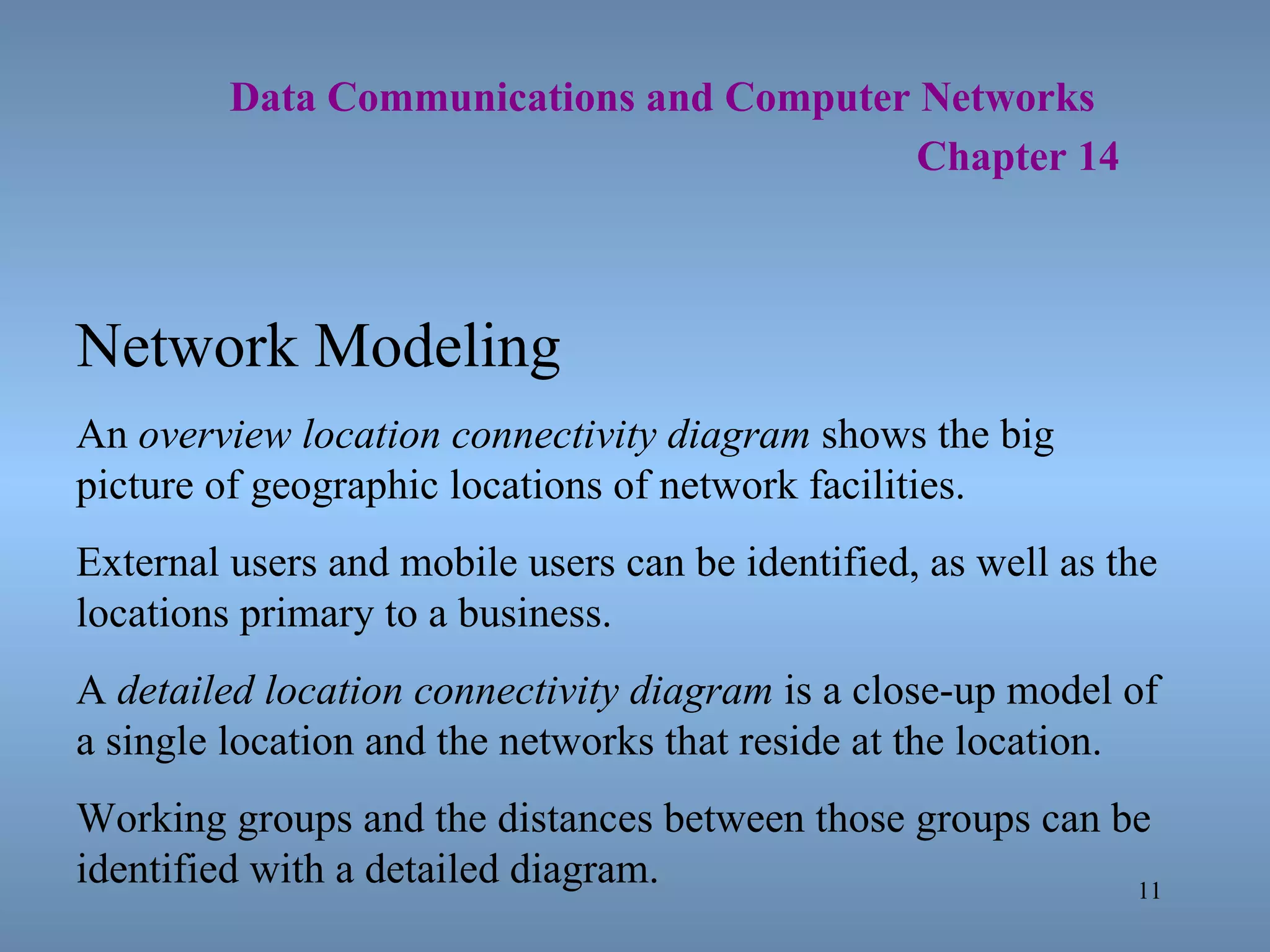   Data Communications and Computer Networks     Chapter 14 Network Modeling An  overview location connectivity diagram  shows the big picture of geographic locations of network facilities. External users and mobile users can be identified, as well as the locations primary to a business. A  detailed location connectivity diagram  is a close-up model of a single location and the networks that reside at the location. Working groups and the distances between those groups can be identified with a detailed diagram. 