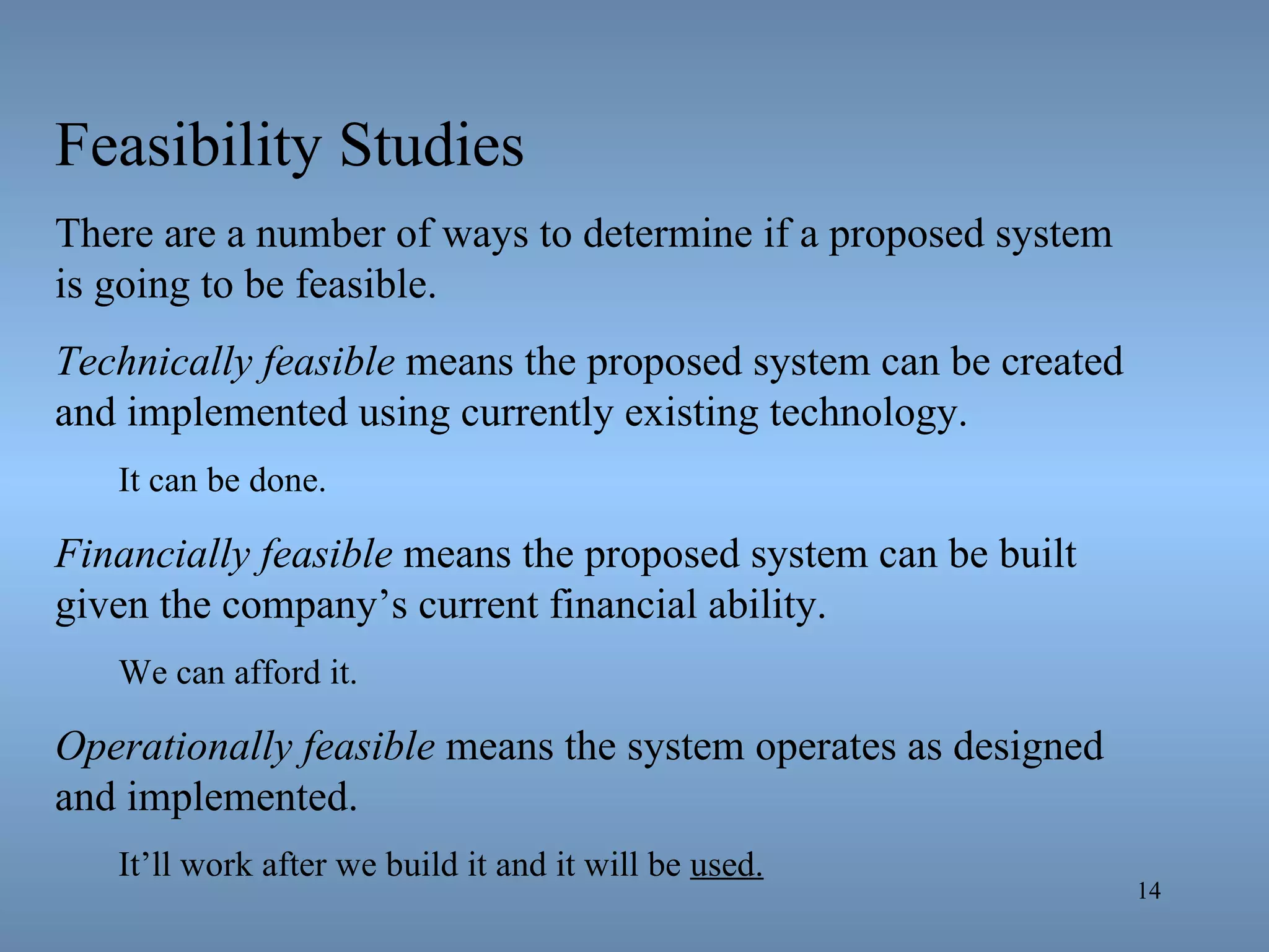 Feasibility Studies There are a number of ways to determine if a proposed system is going to be feasible. Technically feasible  means the proposed system can be created and implemented using currently existing technology. It can be done. Financially feasible  means the proposed system can be built given the company’s current financial ability. We can afford it. Operationally feasible  means the system operates as designed and implemented. It’ll work after we build it and it will be  used. 