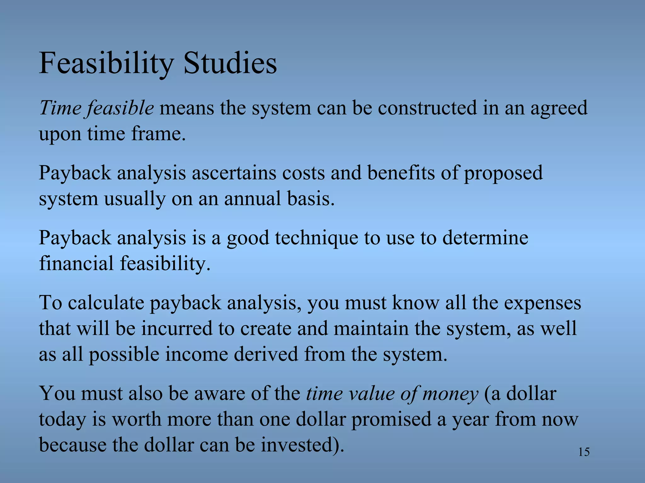 Feasibility Studies Time feasible  means the system can be constructed in an agreed upon time frame. Payback analysis ascertains costs and benefits of proposed system usually on an annual basis. Payback analysis is a good technique to use to determine financial feasibility. To calculate payback analysis, you must know all the expenses that will be incurred to create and maintain the system, as well as all possible income derived from the system. You must also be aware of the  time value of money  (a dollar today is worth more than one dollar promised a year from now because the dollar can be invested). 