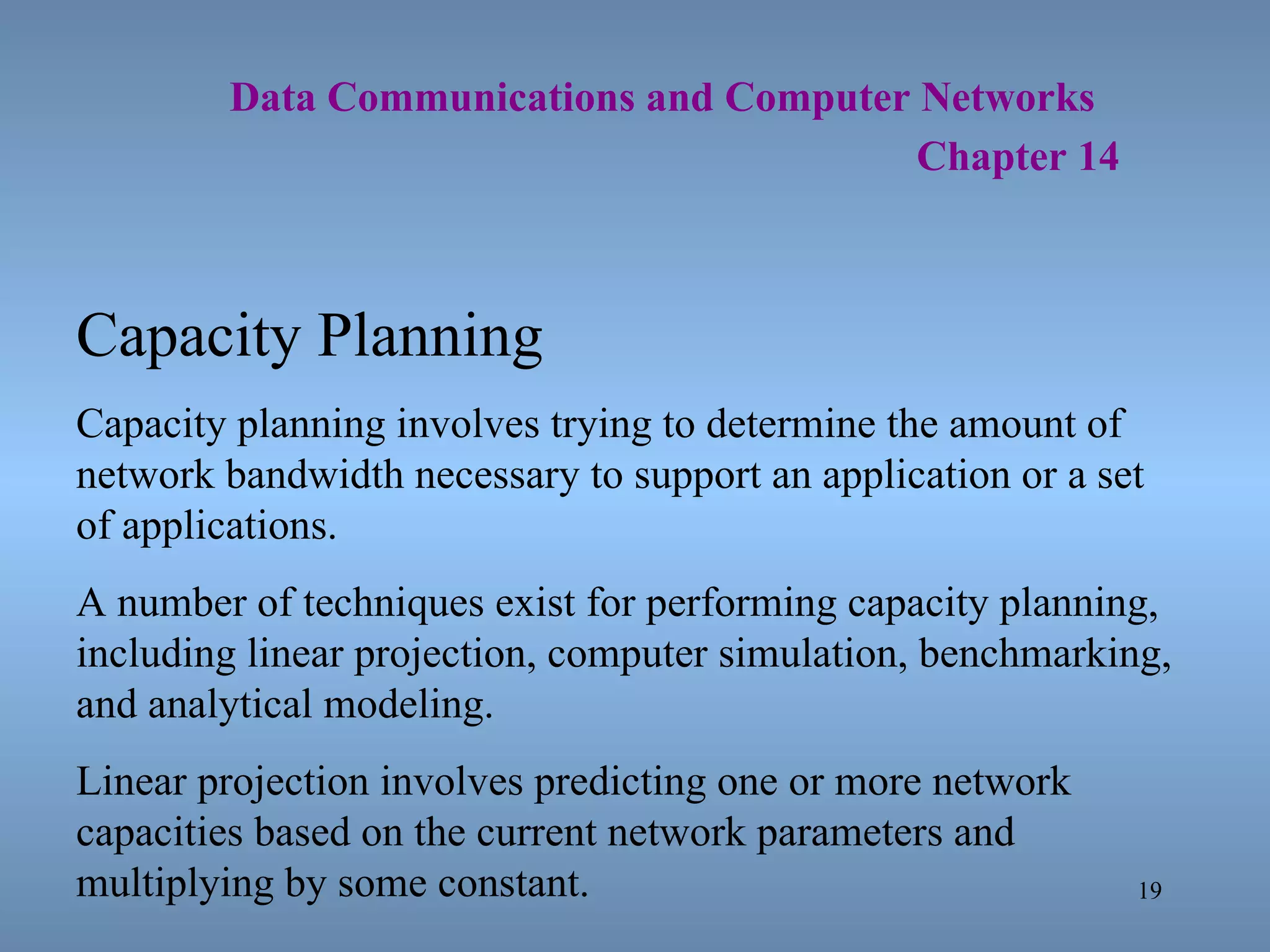   Data Communications and Computer Networks     Chapter 14 Capacity Planning Capacity planning involves trying to determine the amount of network bandwidth necessary to support an application or a set of applications. A number of techniques exist for performing capacity planning, including linear projection, computer simulation, benchmarking, and analytical modeling. Linear projection involves predicting one or more network capacities based on the current network parameters and multiplying by some constant. 