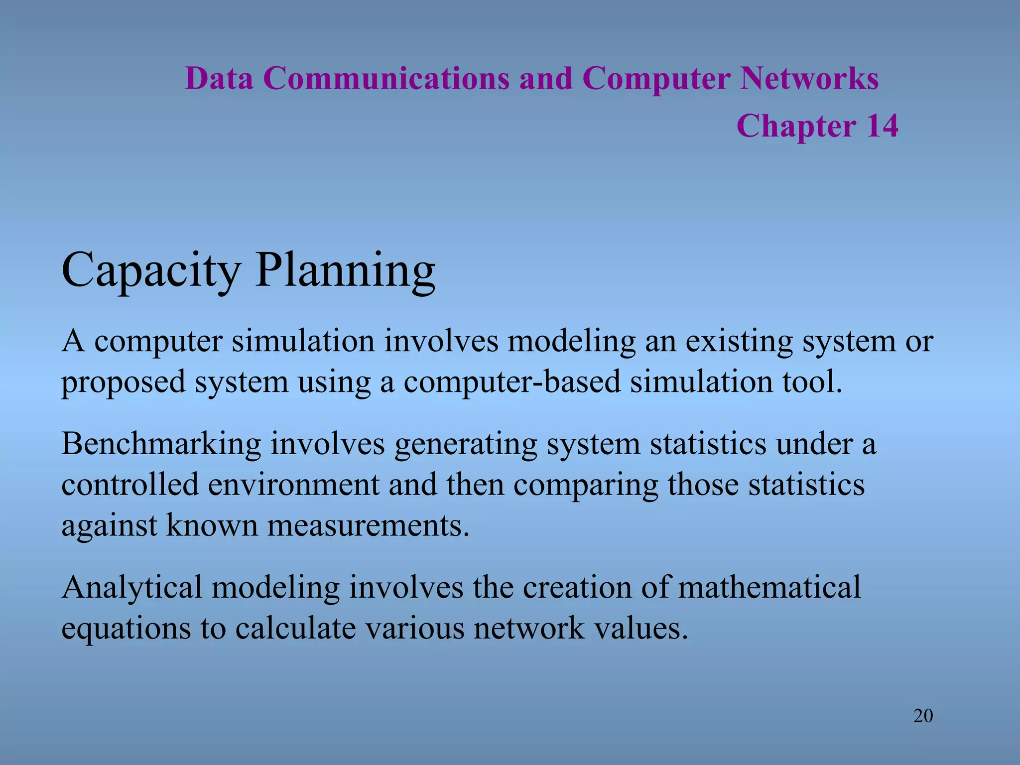   Data Communications and Computer Networks     Chapter 14 Capacity Planning A computer simulation involves modeling an existing system or proposed system using a computer-based simulation tool. Benchmarking involves generating system statistics under a controlled environment and then comparing those statistics against known measurements. Analytical modeling involves the creation of mathematical equations to calculate various network values. 