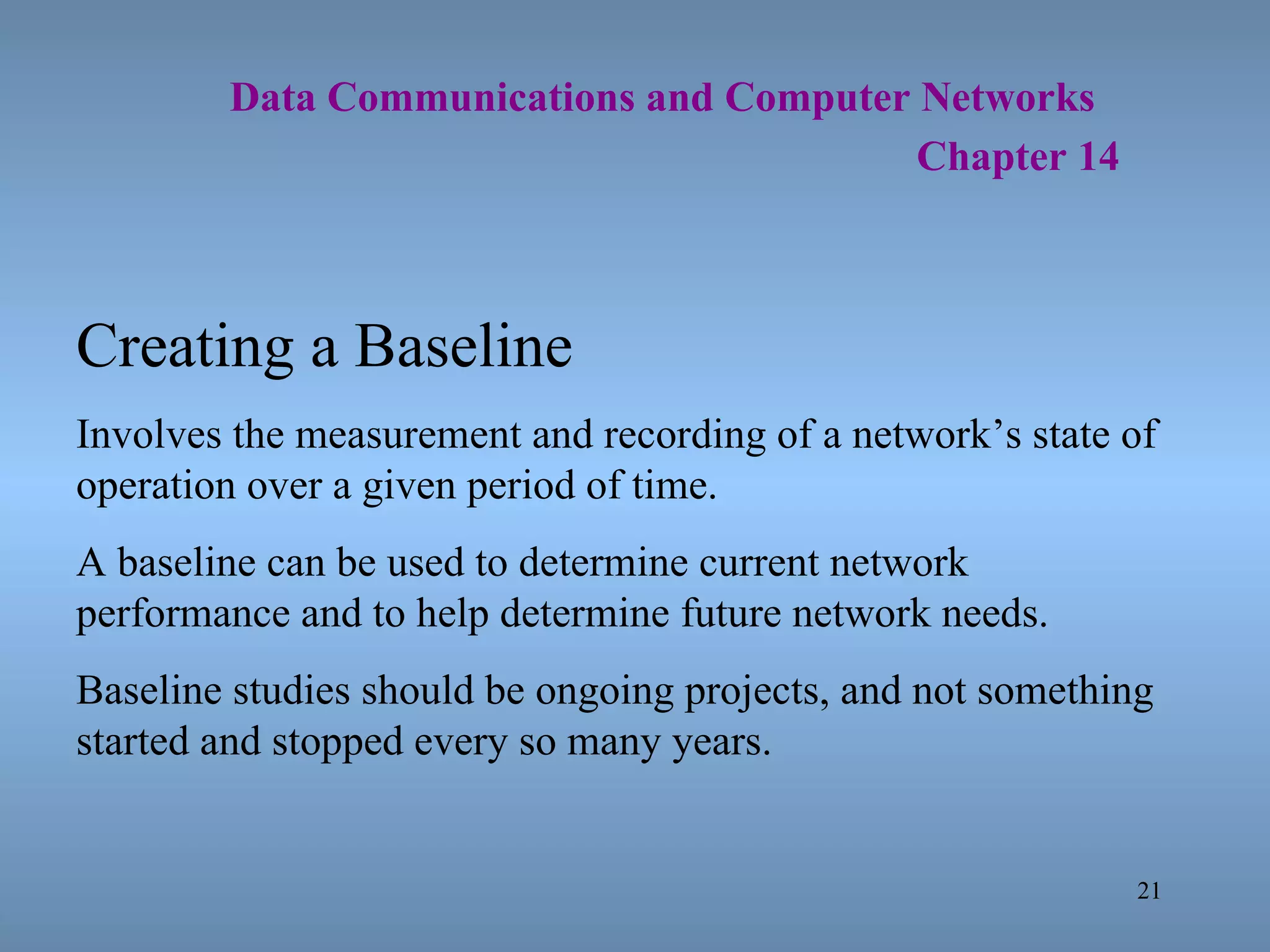   Data Communications and Computer Networks     Chapter 14 Creating a Baseline Involves the measurement and recording of a network’s state of operation over a given period of time. A baseline can be used to determine current network performance and to help determine future network needs. Baseline studies should be ongoing projects, and not something started and stopped every so many years. 
