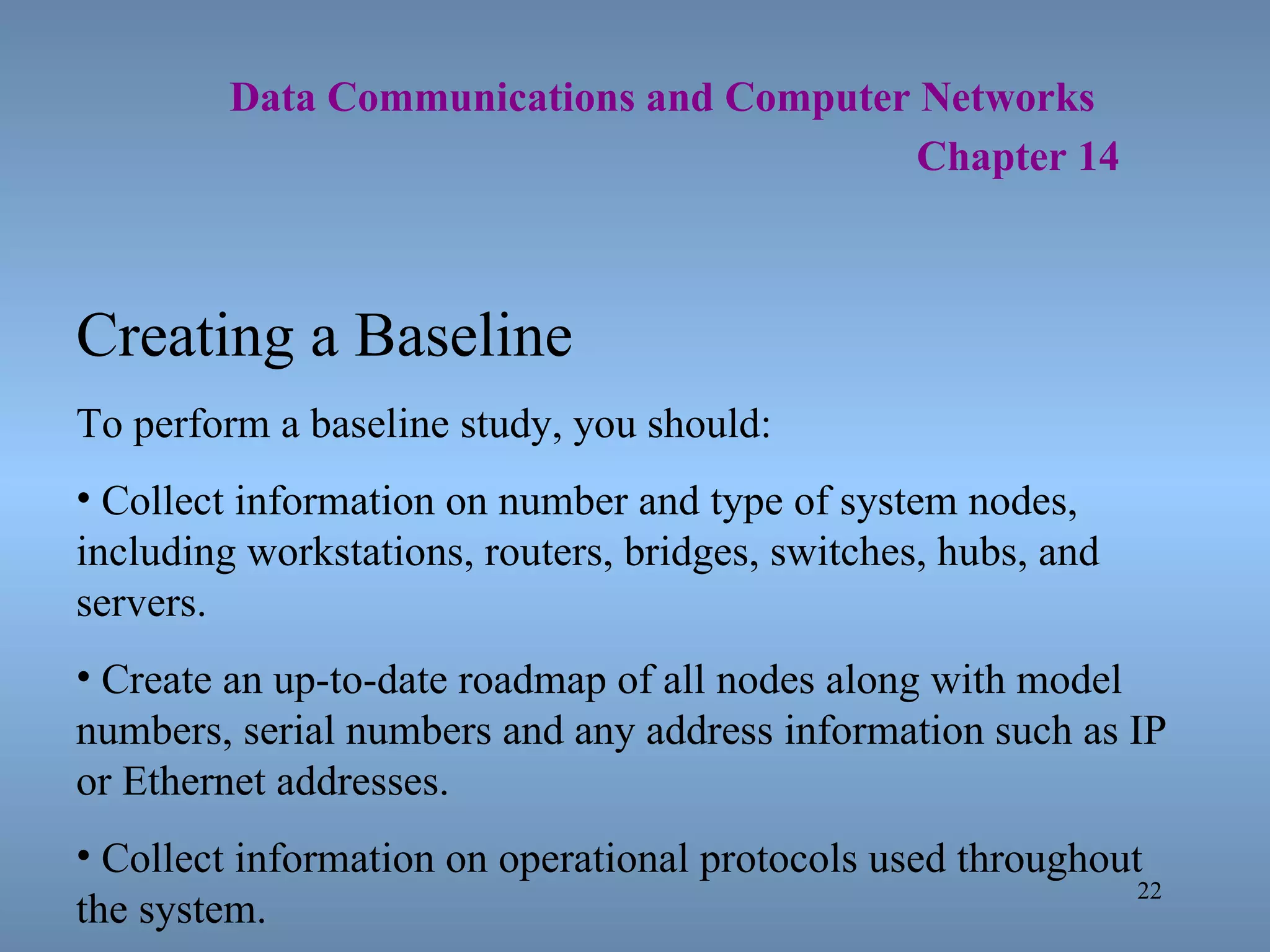   Data Communications and Computer Networks     Chapter 14 Creating a Baseline To perform a baseline study, you should: Collect information on number and type of system nodes, including workstations, routers, bridges, switches, hubs, and servers. Create an up-to-date roadmap of all nodes along with model numbers, serial numbers and any address information such as IP or Ethernet addresses. Collect information on operational protocols used throughout the system. 