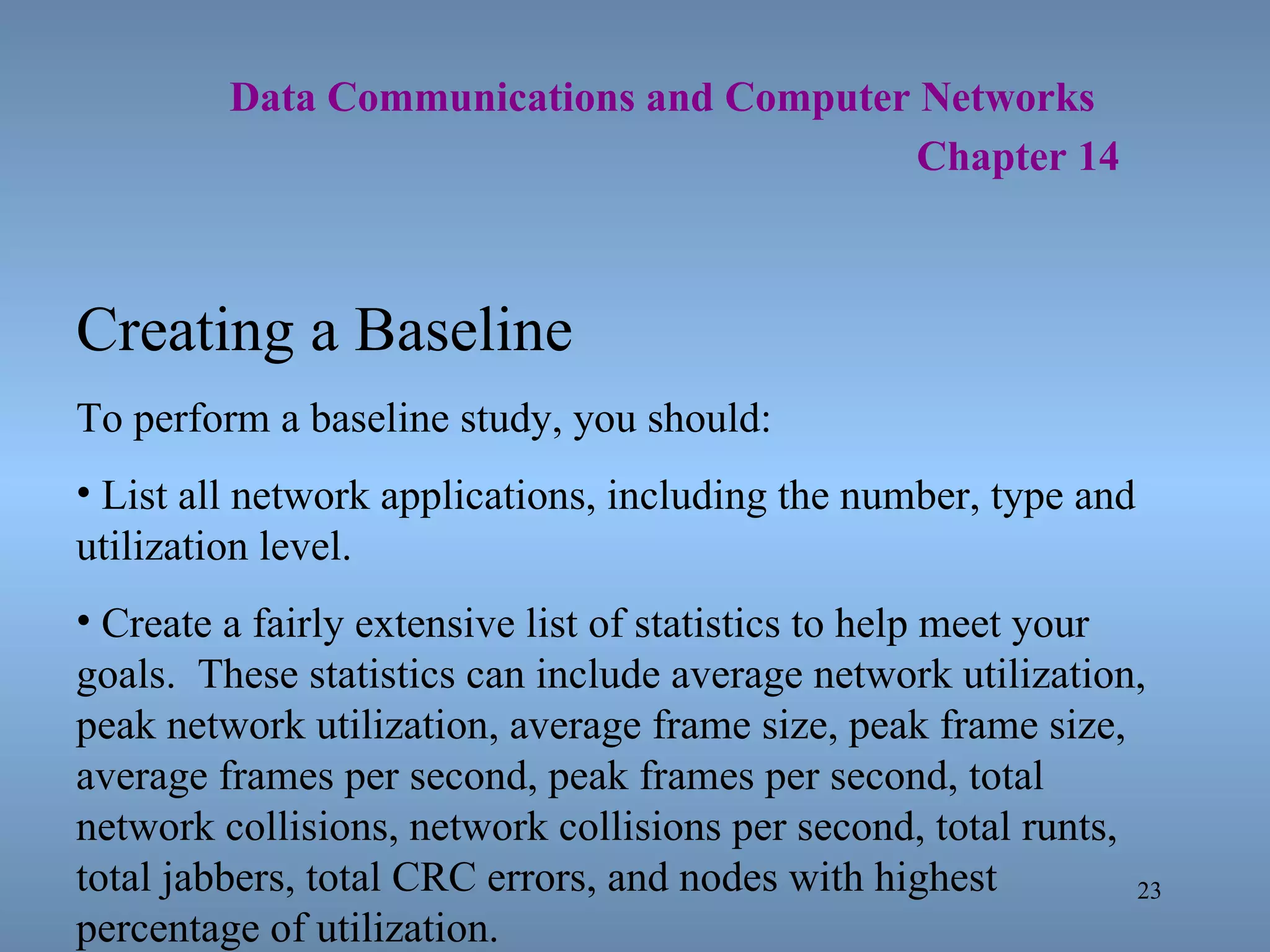   Data Communications and Computer Networks     Chapter 14 Creating a Baseline To perform a baseline study, you should: List all network applications, including the number, type and utilization level. Create a fairly extensive list of statistics to help meet your goals.  These statistics can include average network utilization, peak network utilization, average frame size, peak frame size, average frames per second, peak frames per second, total network collisions, network collisions per second, total runts, total jabbers, total CRC errors, and nodes with highest percentage of utilization. 