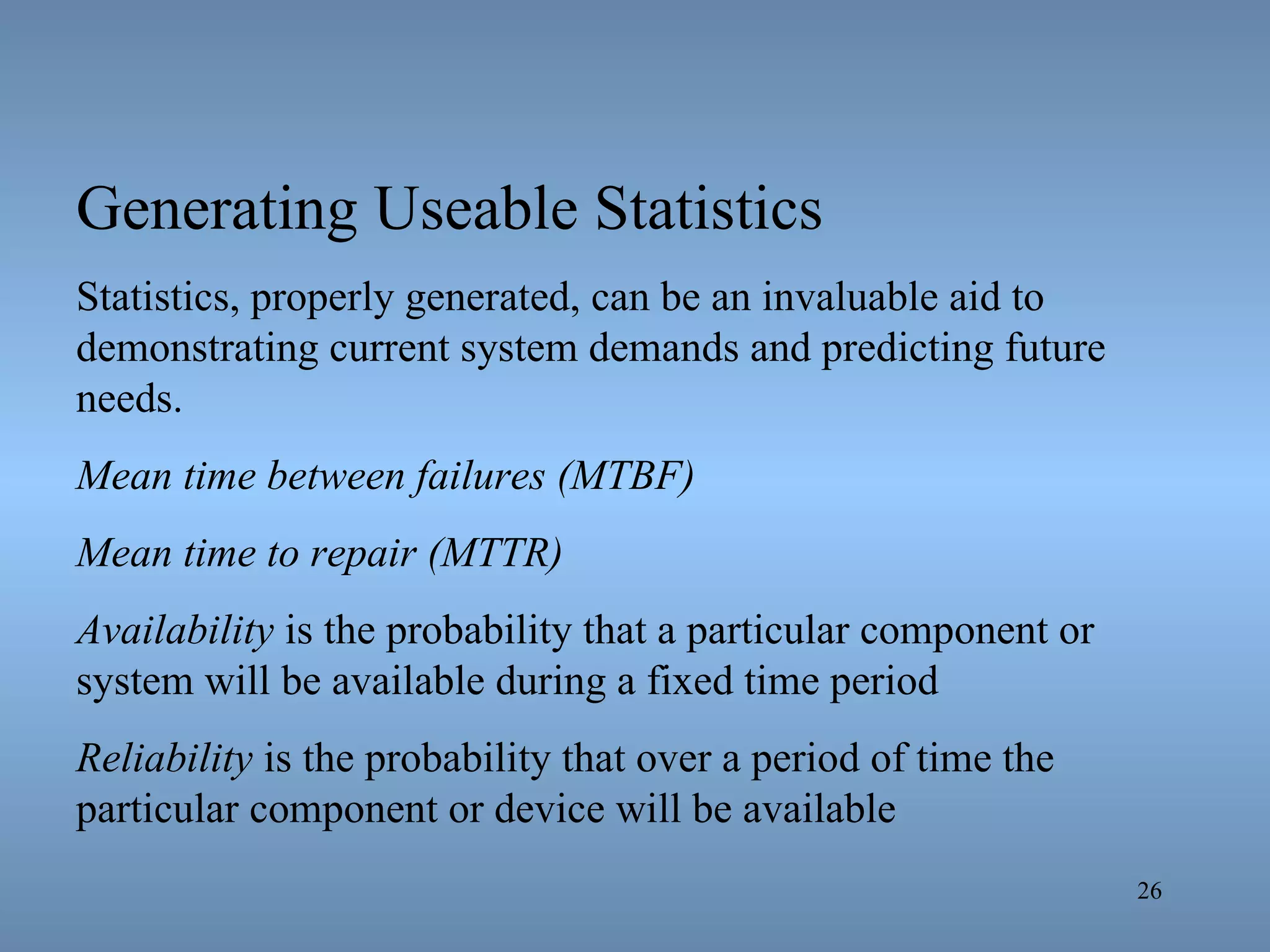 Generating Useable Statistics Statistics, properly generated, can be an invaluable aid to demonstrating current system demands and predicting future needs. Mean time between failures (MTBF)   Mean time to repair (MTTR) Availability  is the probability that a particular component or system will be available during a fixed time period Reliability  is the probability that over a period of time the particular component or device will be available 