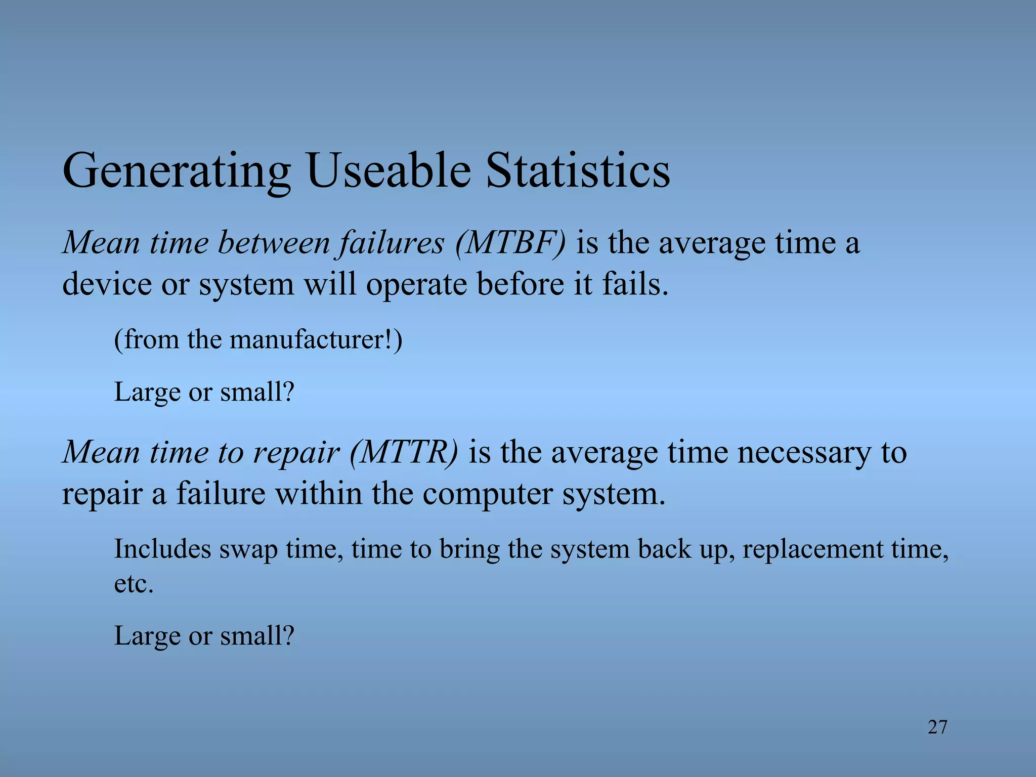 Generating Useable Statistics Mean time between failures (MTBF)  is the average time a device or system will operate before it fails.  (from the manufacturer!) Large or small? Mean time to repair (MTTR)  is the average time necessary to repair a failure within the computer system. Includes swap time, time to bring the system back up, replacement time, etc. Large or small? 