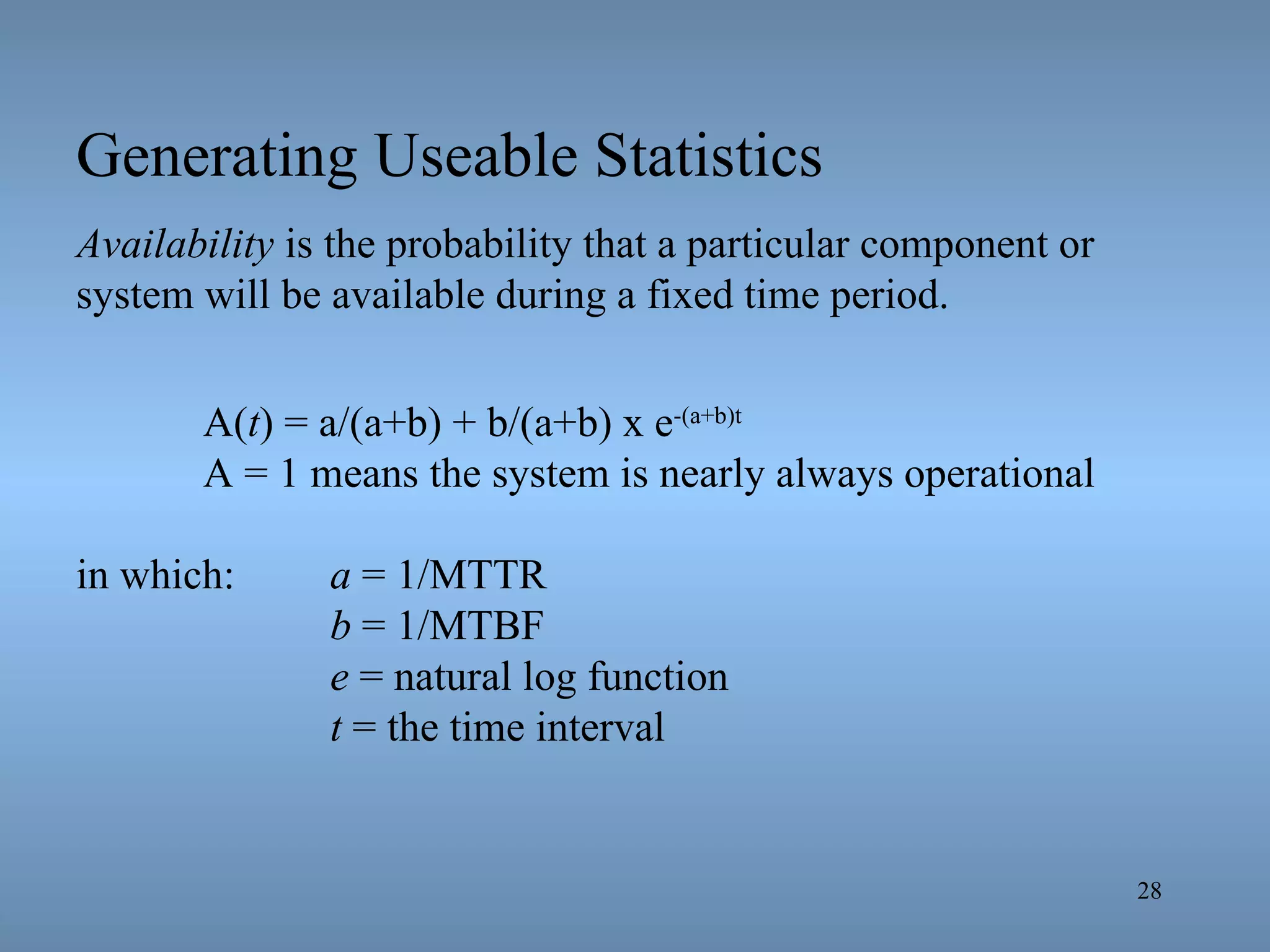 Generating Useable Statistics Availability  is the probability that a particular component or system will be available during a fixed time period. A( t ) = a/(a+b) + b/(a+b) x e -(a+b)t   A = 1 means the system is nearly always operational in which: a  = 1/MTTR b  = 1/MTBF e  = natural log function t  = the time interval 