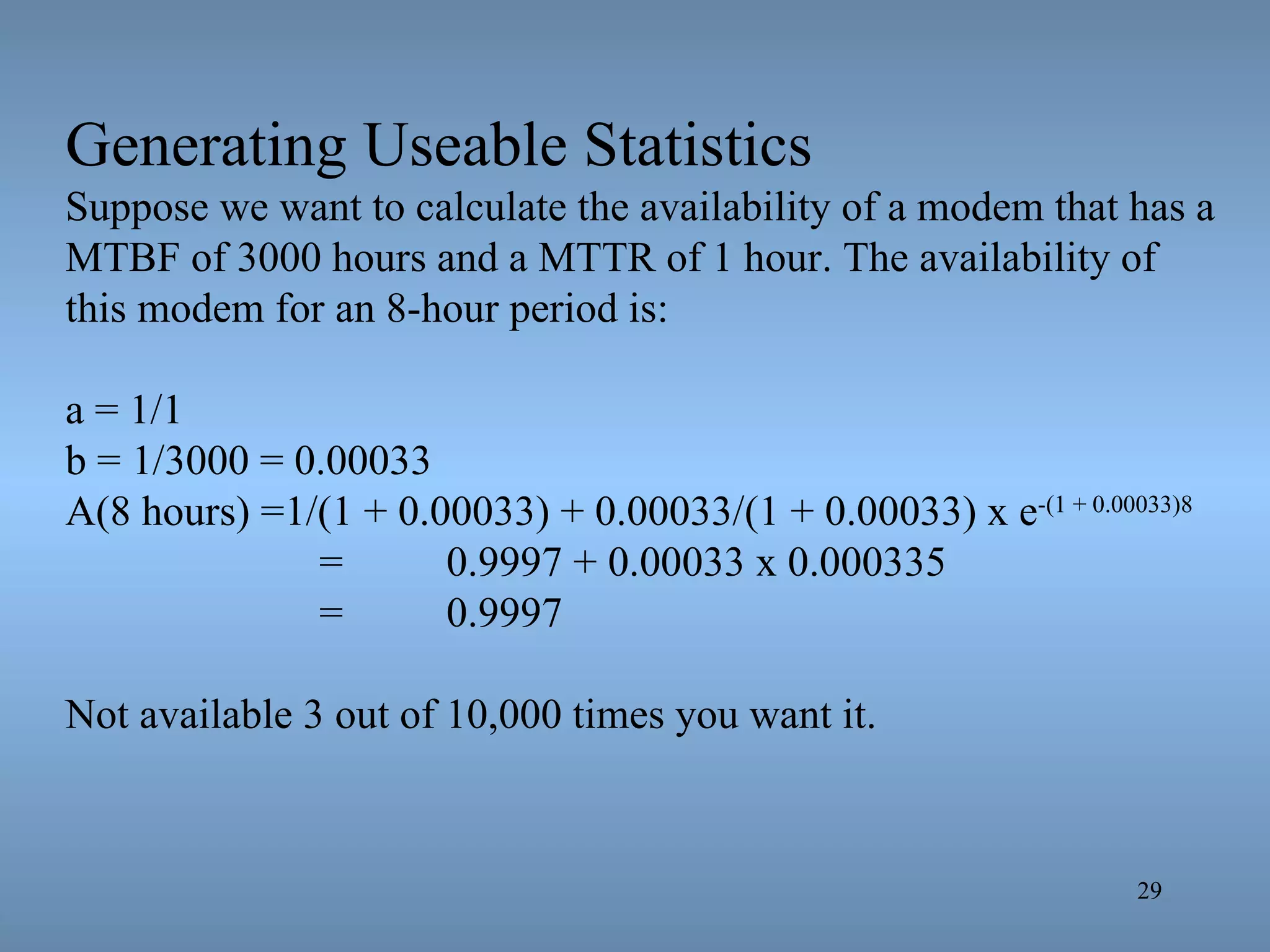 Generating Useable Statistics Suppose we want to calculate the availability of a modem that has a MTBF of 3000 hours and a MTTR of 1 hour. The availability of this modem for an 8-hour period is: a = 1/1 b = 1/3000 = 0.00033 A(8 hours) =1/(1 + 0.00033) + 0.00033/(1 + 0.00033) x e -(1 + 0.00033)8 =  0.9997 + 0.00033 x 0.000335 =  0.9997 Not available 3 out of 10,000 times you want it. 