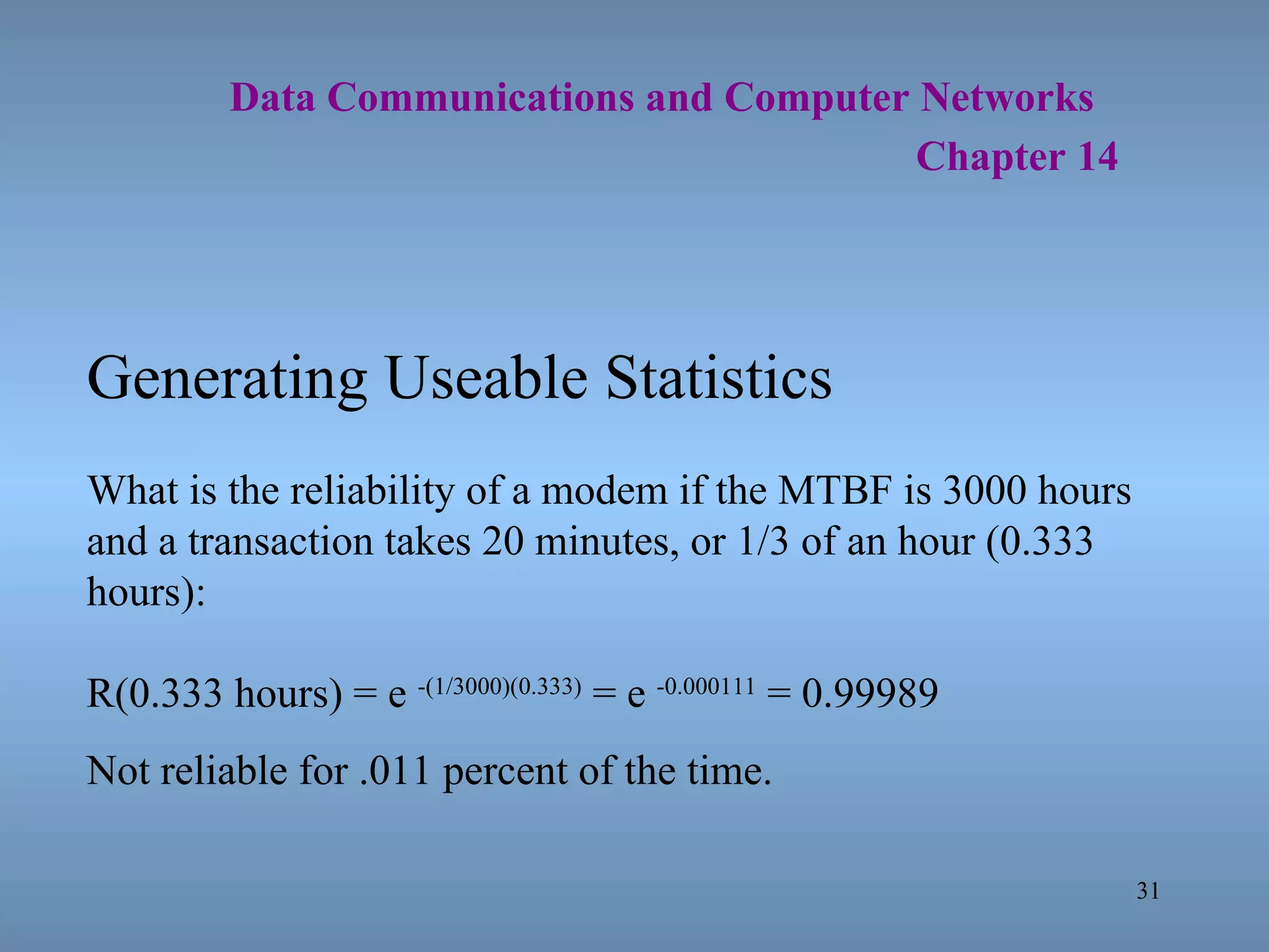  Data Communications and Computer Networks     Chapter 14 Generating Useable Statistics What is the reliability of a modem if the MTBF is 3000 hours and a transaction takes 20 minutes, or 1/3 of an hour (0.333 hours): R(0.333 hours) = e  -(1/3000)(0.333)  = e  -0.000111  = 0.99989 Not reliable for .011 percent of the time. 